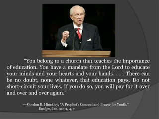 	 "You belong to a church that teaches the importance of education. You have a mandate from the Lord to educate your minds and your hearts and your hands. . . . There can be no doubt, none whatever, that education pays. Do not short-circuit your lives. If you do so, you will pay for it over and over and over again."	-—Gordon B. Hinckley, “A Prophet’s Counsel and Prayer for Youth,” 		Ensign, Jan. 2001, 4, 7 