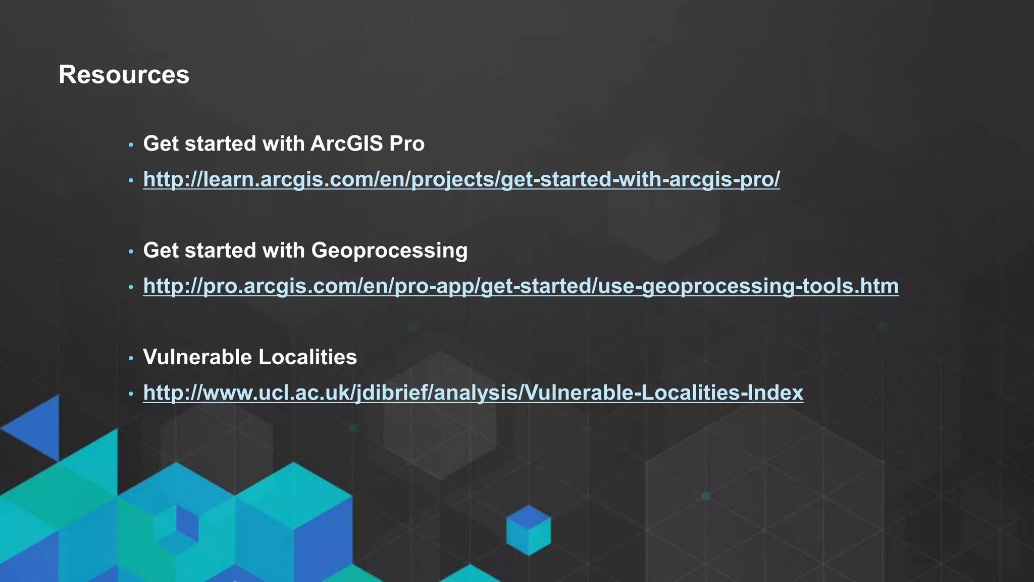 • Click to edit Master text styles
- Second level
- Third level
Resources
• Get started with ArcGIS Pro
• http://learn.arcgis.com/en/projects/get-started-with-arcgis-pro/
• Get started with Geoprocessing
• http://pro.arcgis.com/en/pro-app/get-started/use-geoprocessing-tools.htm
• Vulnerable Localities
• http://www.ucl.ac.uk/jdibrief/analysis/Vulnerable-Localities-Index
 