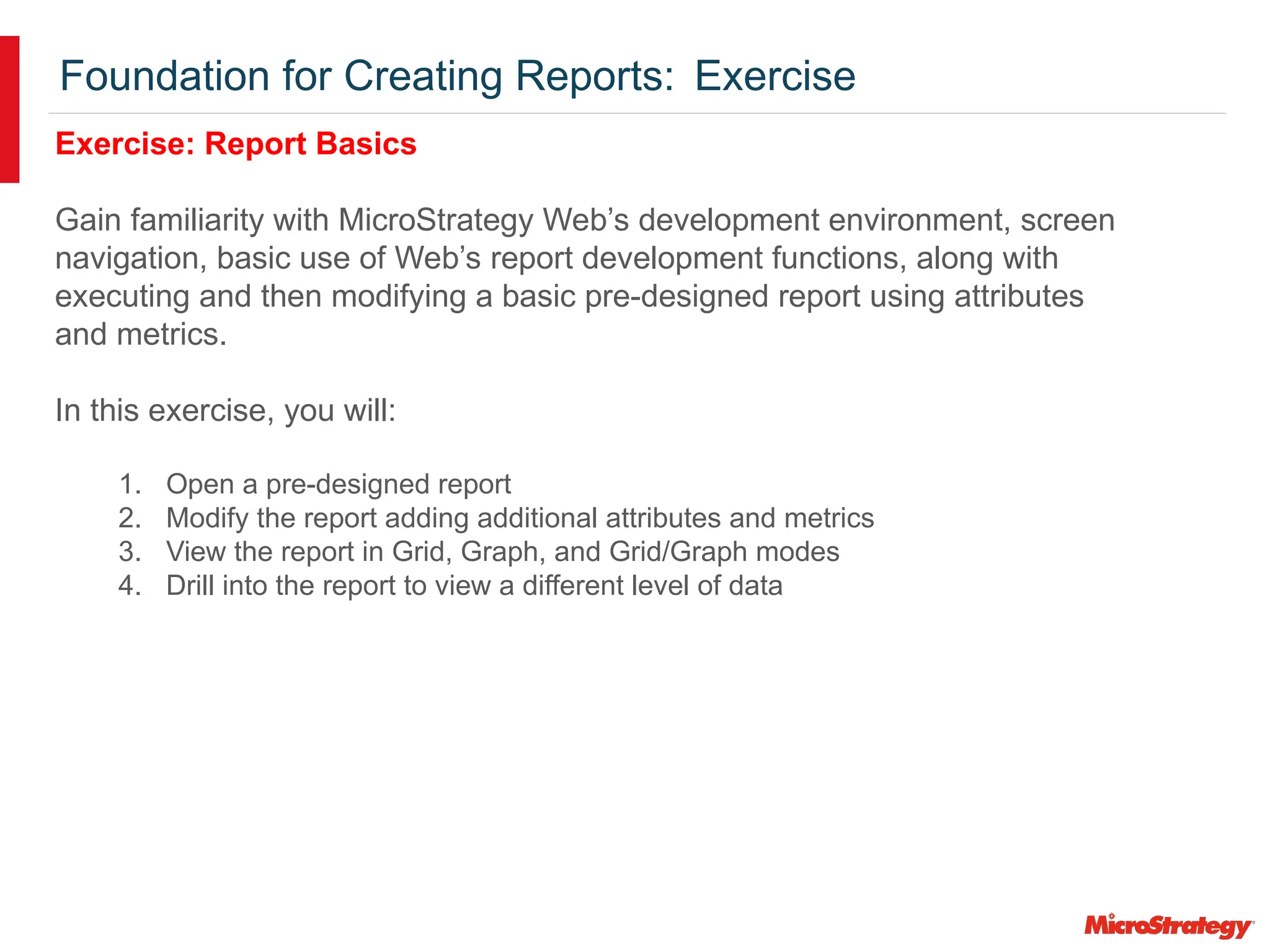 Foundation for Creating Reports: Exercise
Exercise: Report Basics
Gain familiarity with MicroStrategy Web’s development environment, screen
navigation, basic use of Web’s report development functions, along with
executing and then modifying a basic pre-designed report using attributes
and metrics.
In this exercise, you will:
1. Open a pre-designed report
2. Modify the report adding additional attributes and metrics
3. View the report in Grid, Graph, and Grid/Graph modes
4. Drill into the report to view a different level of data
 