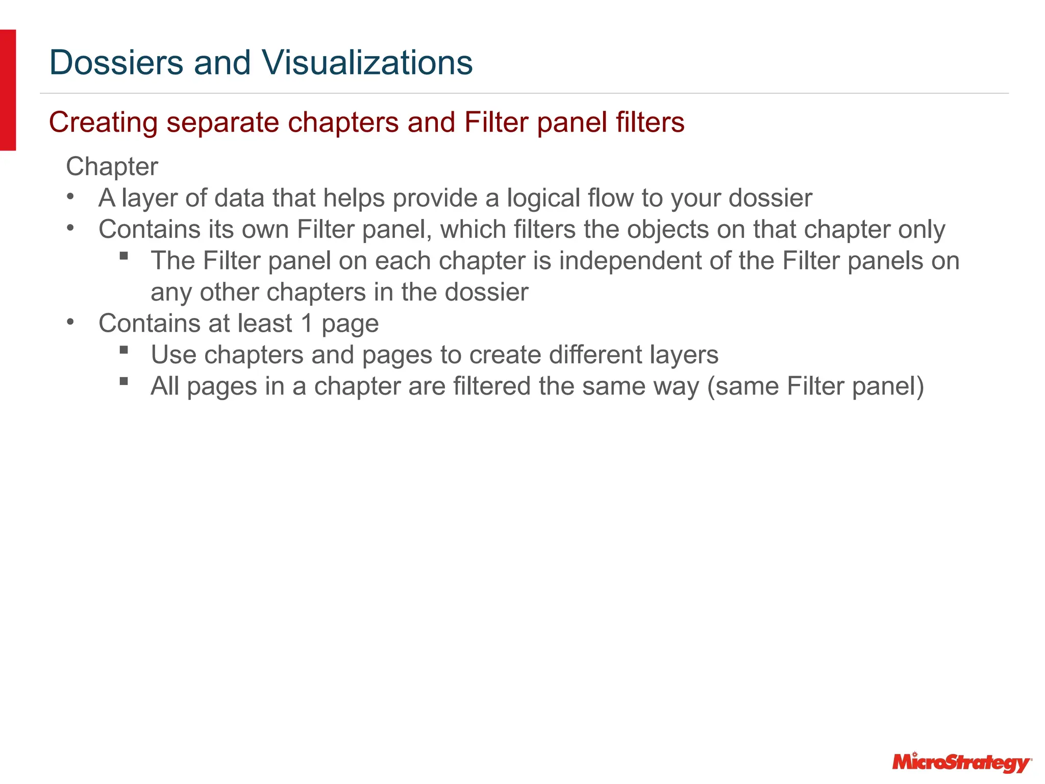 Dossiers and Visualizations
Creating separate chapters and Filter panel filters
Chapter
• A layer of data that helps provide a logical flow to your dossier
• Contains its own Filter panel, which filters the objects on that chapter only
 The Filter panel on each chapter is independent of the Filter panels on
any other chapters in the dossier
• Contains at least 1 page
 Use chapters and pages to create different layers
 All pages in a chapter are filtered the same way (same Filter panel)
 