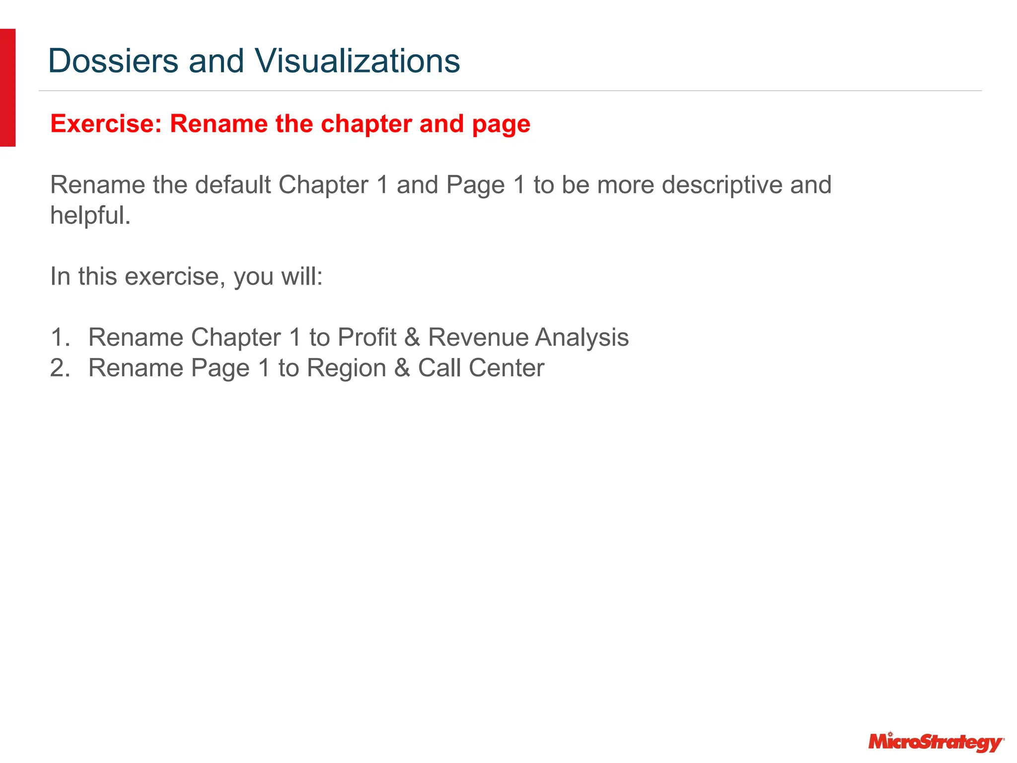 Dossiers and Visualizations
Exercise: Rename the chapter and page
Rename the default Chapter 1 and Page 1 to be more descriptive and
helpful.
In this exercise, you will:
1. Rename Chapter 1 to Profit & Revenue Analysis
2. Rename Page 1 to Region & Call Center
 