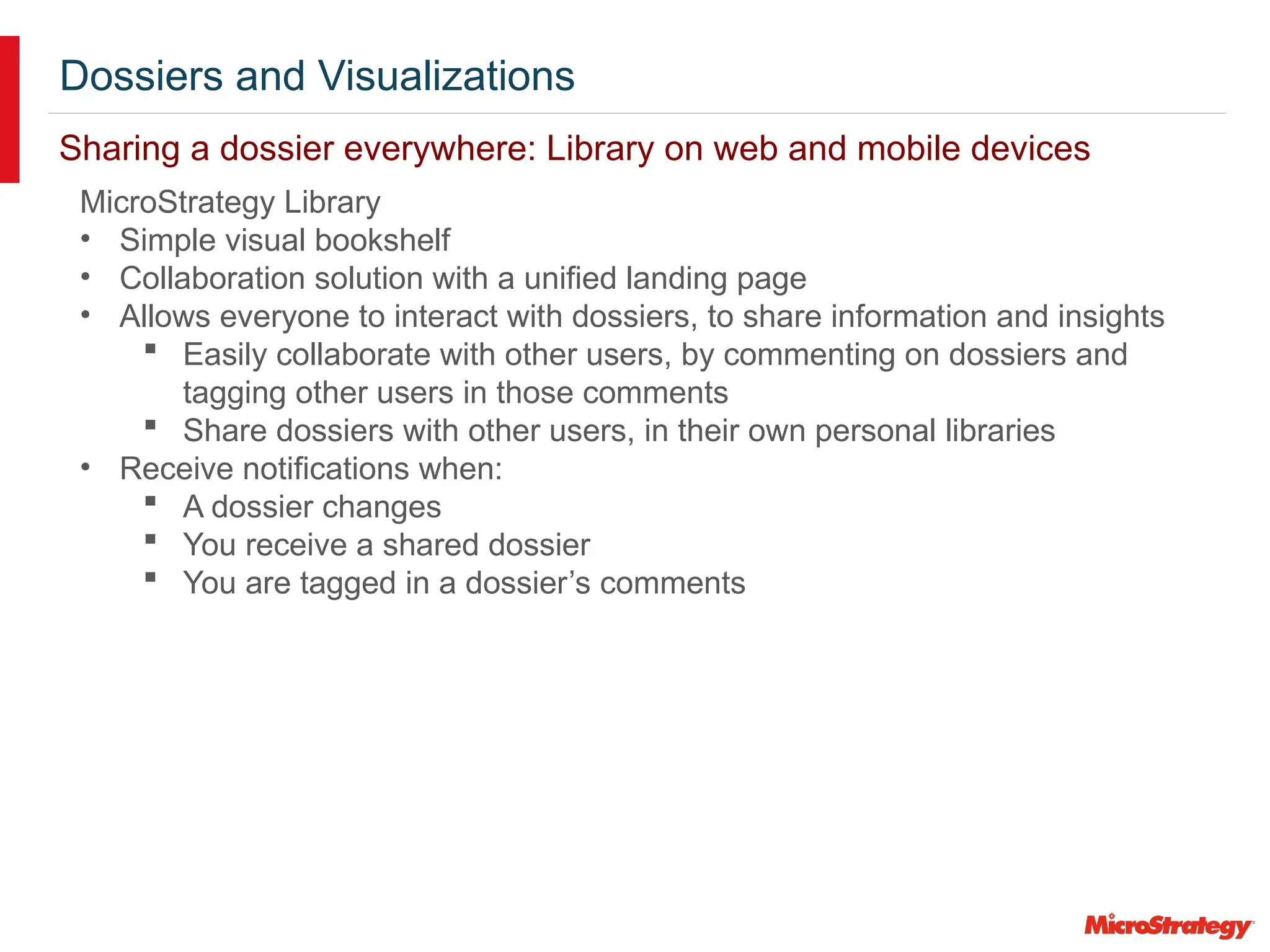 Dossiers and Visualizations
Sharing a dossier everywhere: Library on web and mobile devices
MicroStrategy Library
• Simple visual bookshelf
• Collaboration solution with a unified landing page
• Allows everyone to interact with dossiers, to share information and insights
 Easily collaborate with other users, by commenting on dossiers and
tagging other users in those comments
 Share dossiers with other users, in their own personal libraries
• Receive notifications when:
 A dossier changes
 You receive a shared dossier
 You are tagged in a dossier’s comments
 