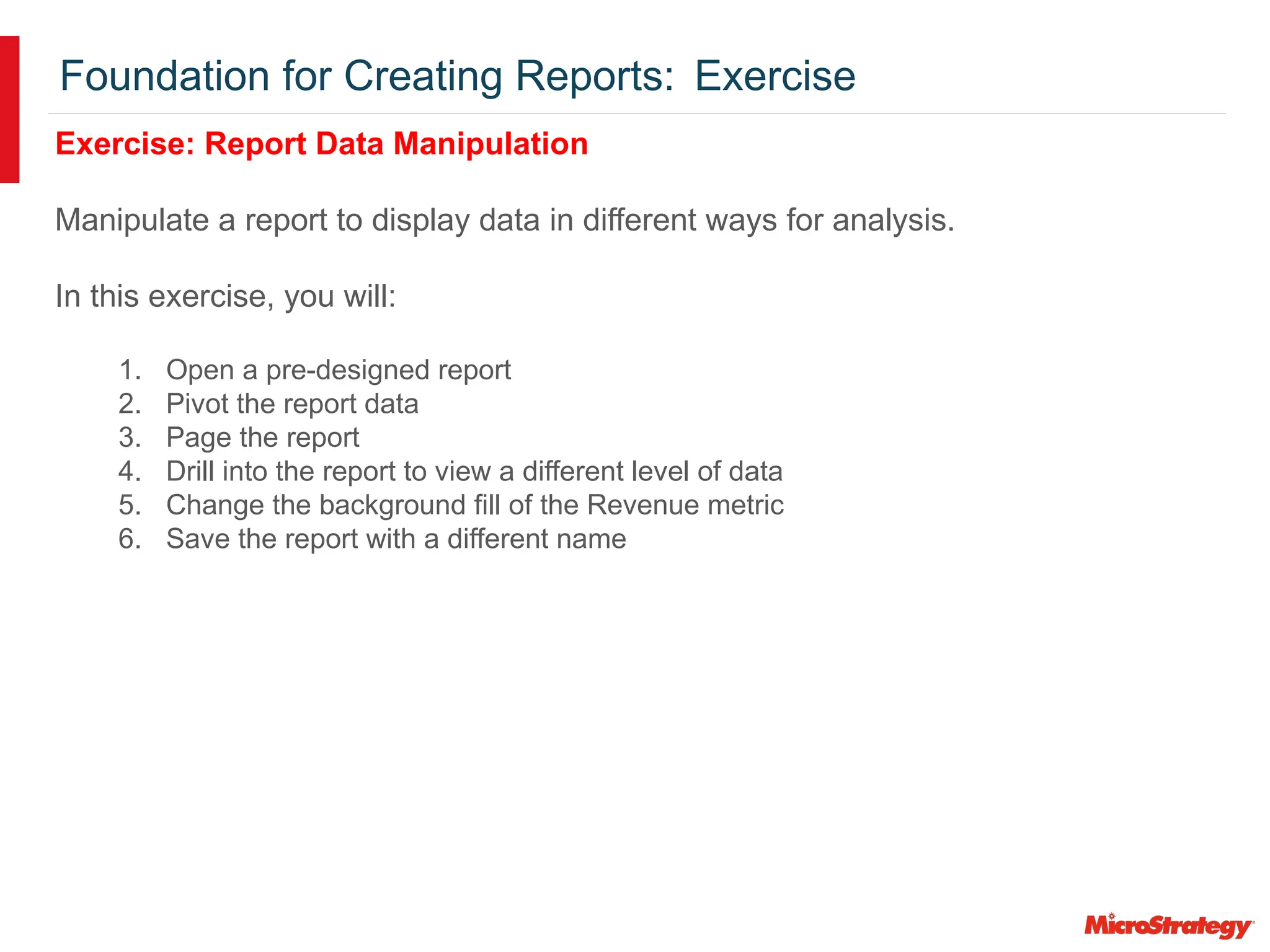Foundation for Creating Reports: Exercise
Exercise: Report Data Manipulation
Manipulate a report to display data in different ways for analysis.
In this exercise, you will:
1. Open a pre-designed report
2. Pivot the report data
3. Page the report
4. Drill into the report to view a different level of data
5. Change the background fill of the Revenue metric
6. Save the report with a different name
 