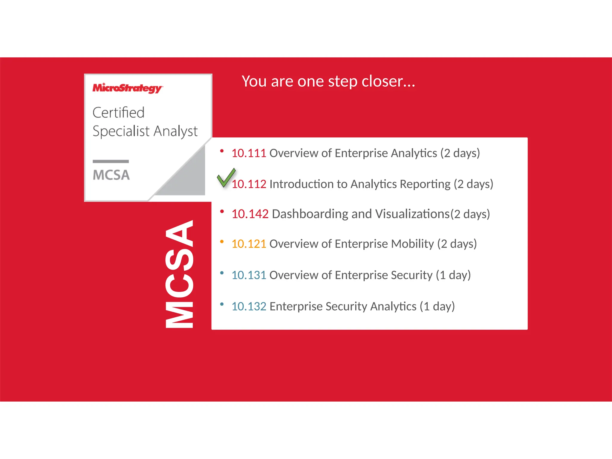 You are one step closer…
• 10.111 Overview of Enterprise Analytics (2 days)
• 10.112 Introduction to Analytics Reporting (2 days)
• 10.142 Dashboarding and Visualizations(2 days)
• 10.121 Overview of Enterprise Mobility (2 days)
• 10.131 Overview of Enterprise Security (1 day)
• 10.132 Enterprise Security Analytics (1 day)
MCSA
 