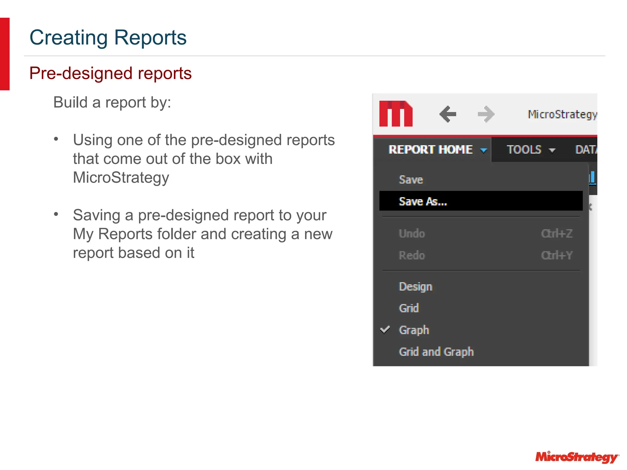 Creating Reports
Pre-designed reports
Build a report by:
• Using one of the pre-designed reports
that come out of the box with
MicroStrategy
• Saving a pre-designed report to your
My Reports folder and creating a new
report based on it
 