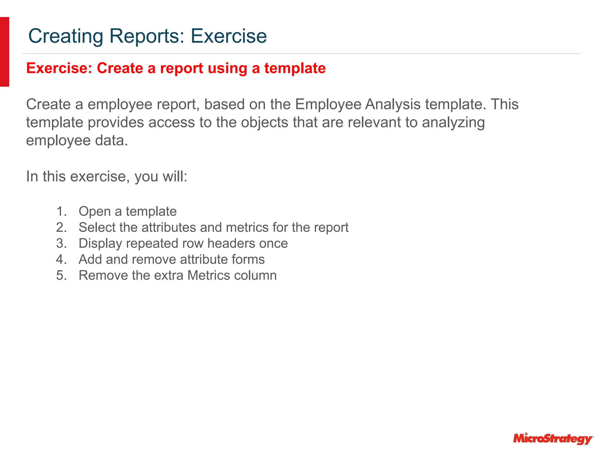 Creating Reports: Exercise
Exercise: Create a report using a template
Create a employee report, based on the Employee Analysis template. This
template provides access to the objects that are relevant to analyzing
employee data.
In this exercise, you will:
1. Open a template
2. Select the attributes and metrics for the report
3. Display repeated row headers once
4. Add and remove attribute forms
5. Remove the extra Metrics column
 