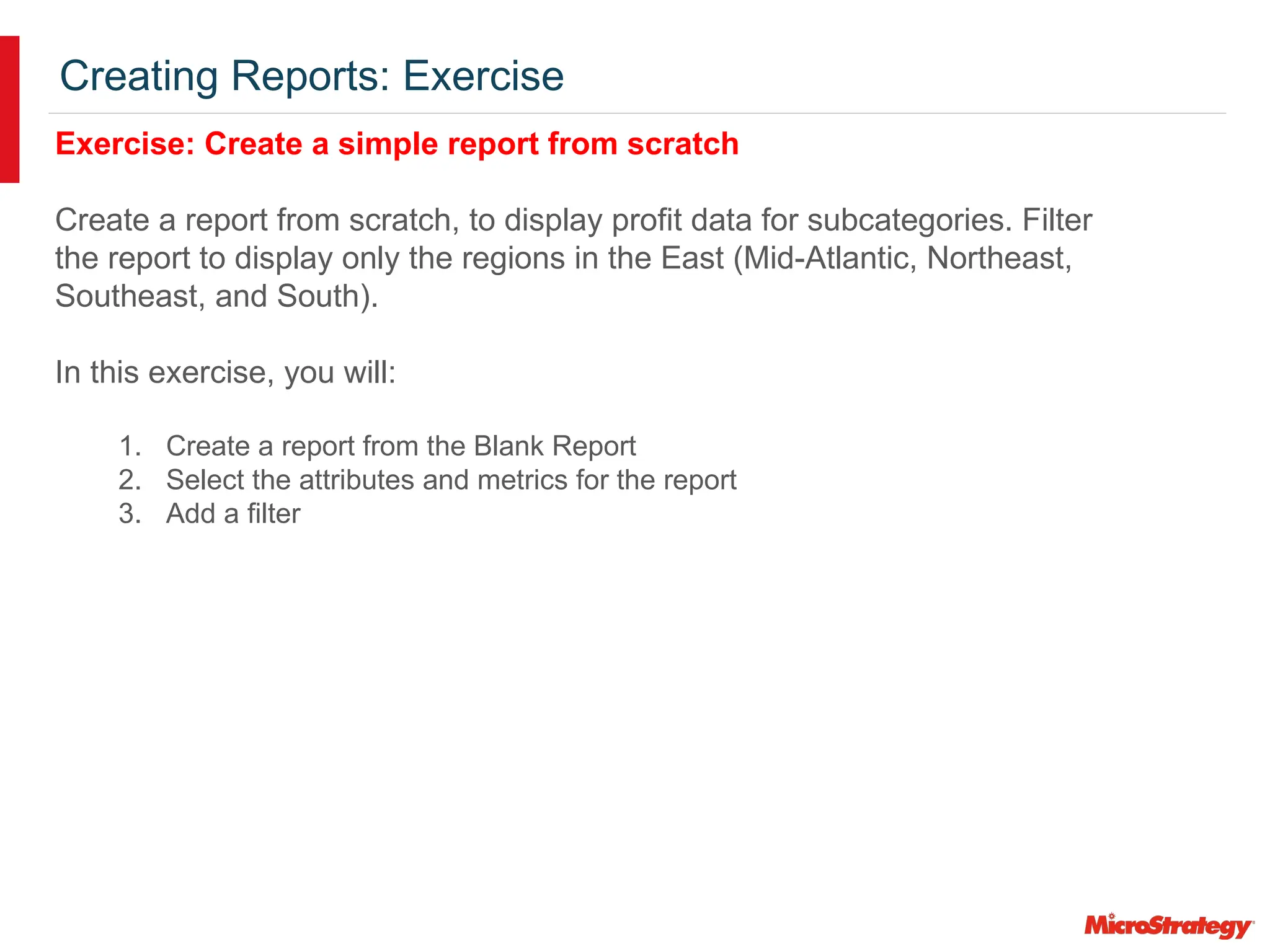 Creating Reports: Exercise
Exercise: Create a simple report from scratch
Create a report from scratch, to display profit data for subcategories. Filter
the report to display only the regions in the East (Mid-Atlantic, Northeast,
Southeast, and South).
In this exercise, you will:
1. Create a report from the Blank Report
2. Select the attributes and metrics for the report
3. Add a filter
 