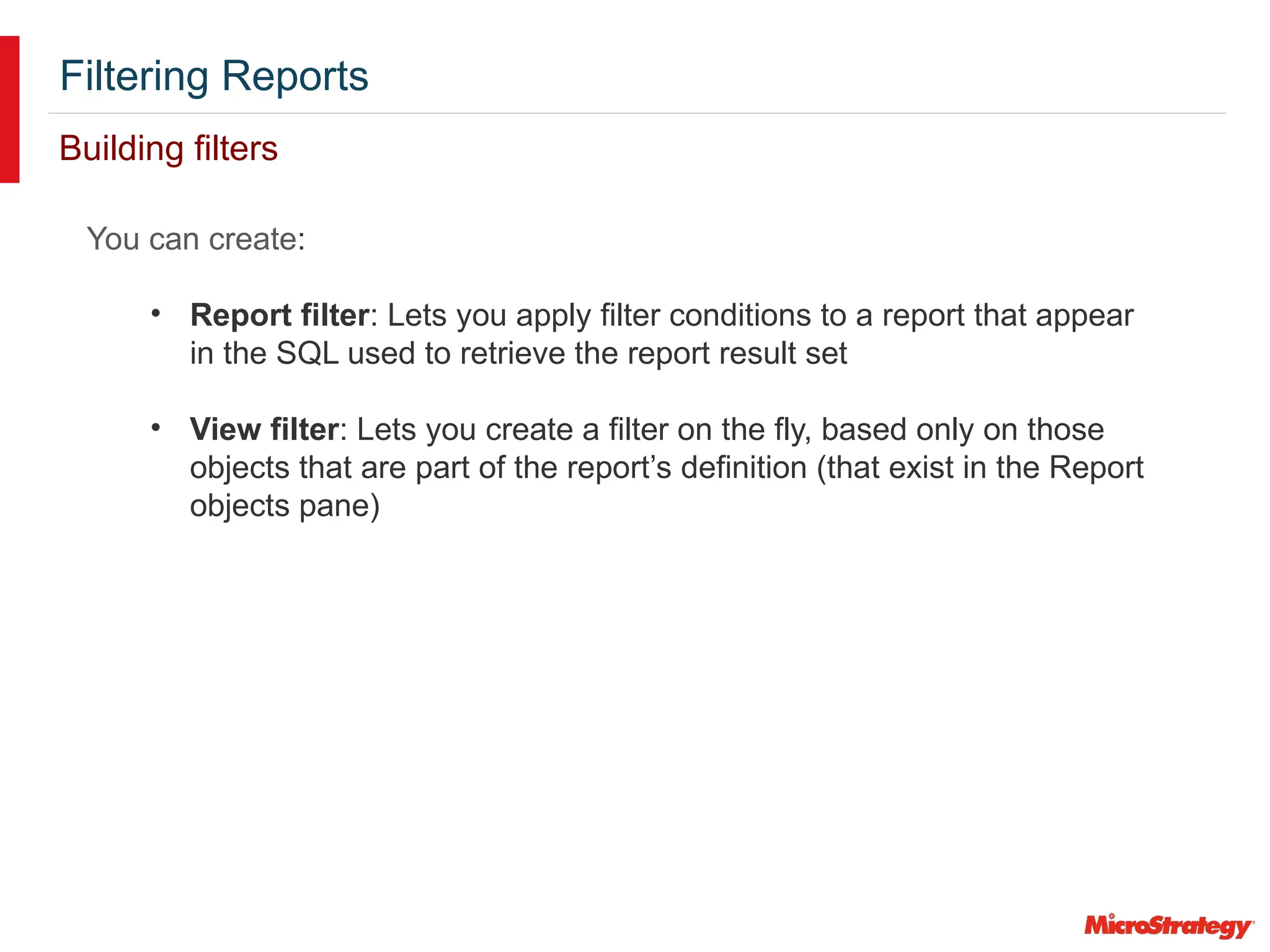 Filtering Reports
Building filters
You can create:
• Report filter: Lets you apply filter conditions to a report that appear
in the SQL used to retrieve the report result set
• View filter: Lets you create a filter on the fly, based only on those
objects that are part of the report’s definition (that exist in the Report
objects pane)
 