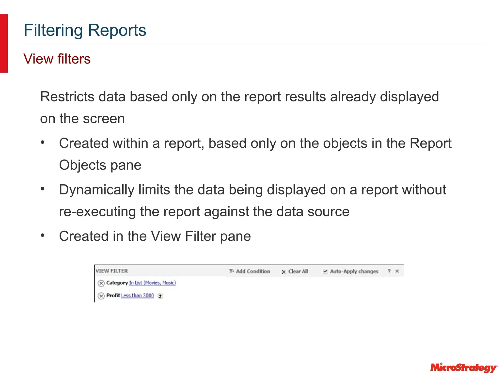 Filtering Reports
View filters
Restricts data based only on the report results already displayed
on the screen
• Created within a report, based only on the objects in the Report
Objects pane
• Dynamically limits the data being displayed on a report without
re-executing the report against the data source
• Created in the View Filter pane
 