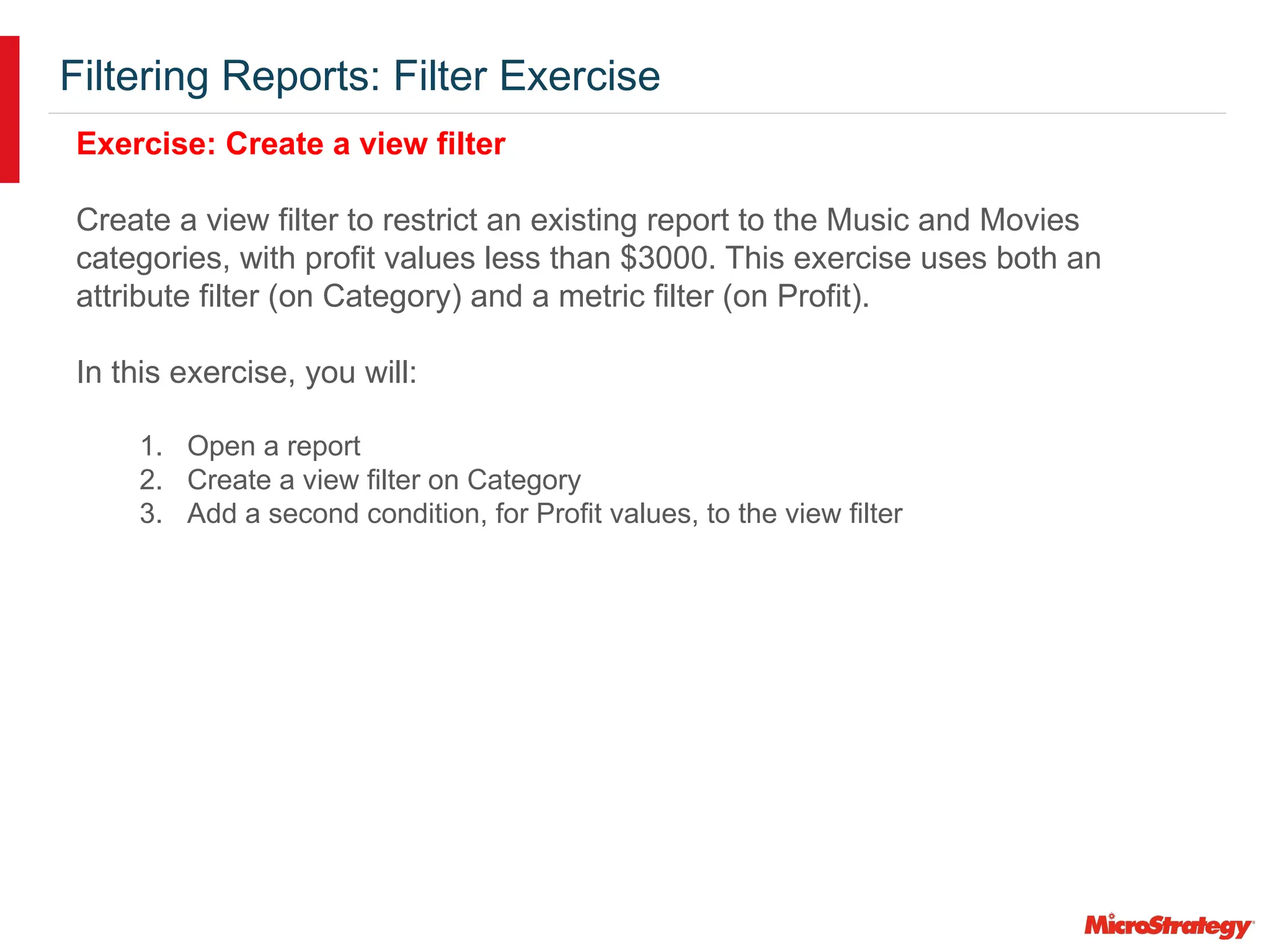Filtering Reports: Filter Exercise
Exercise: Create a view filter
Create a view filter to restrict an existing report to the Music and Movies
categories, with profit values less than $3000. This exercise uses both an
attribute filter (on Category) and a metric filter (on Profit).
In this exercise, you will:
1. Open a report
2. Create a view filter on Category
3. Add a second condition, for Profit values, to the view filter
 