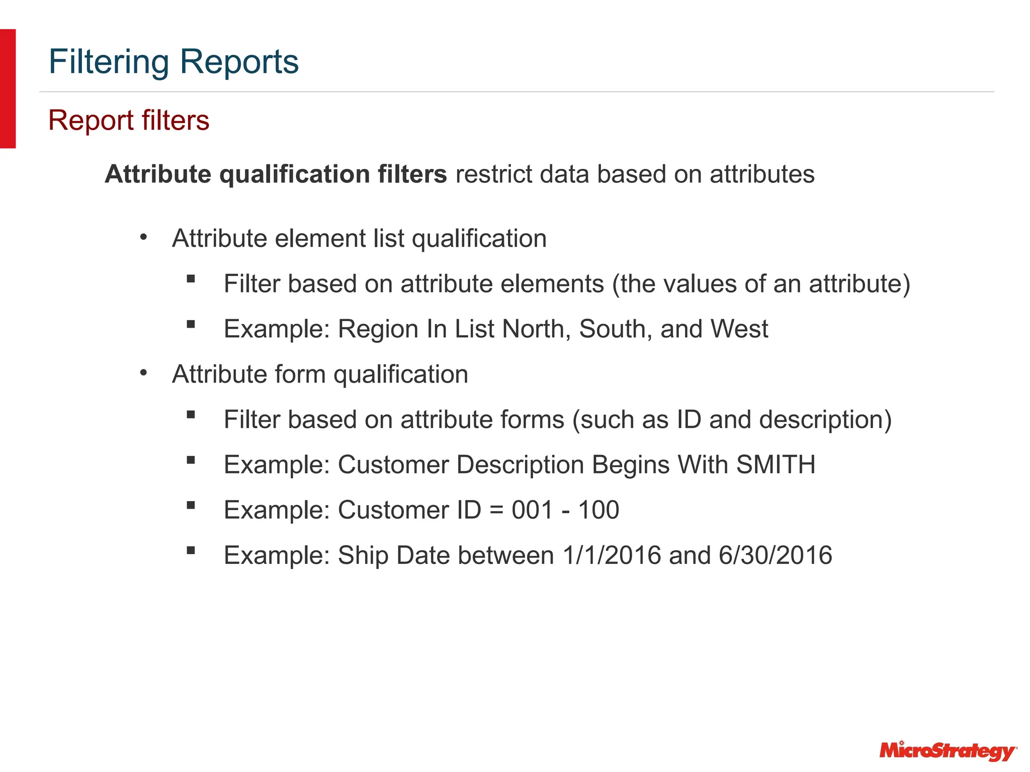 Filtering Reports
Report filters
Attribute qualification filters restrict data based on attributes
• Attribute element list qualification
 Filter based on attribute elements (the values of an attribute)
 Example: Region In List North, South, and West
• Attribute form qualification
 Filter based on attribute forms (such as ID and description)
 Example: Customer Description Begins With SMITH
 Example: Customer ID = 001 - 100
 Example: Ship Date between 1/1/2016 and 6/30/2016
 