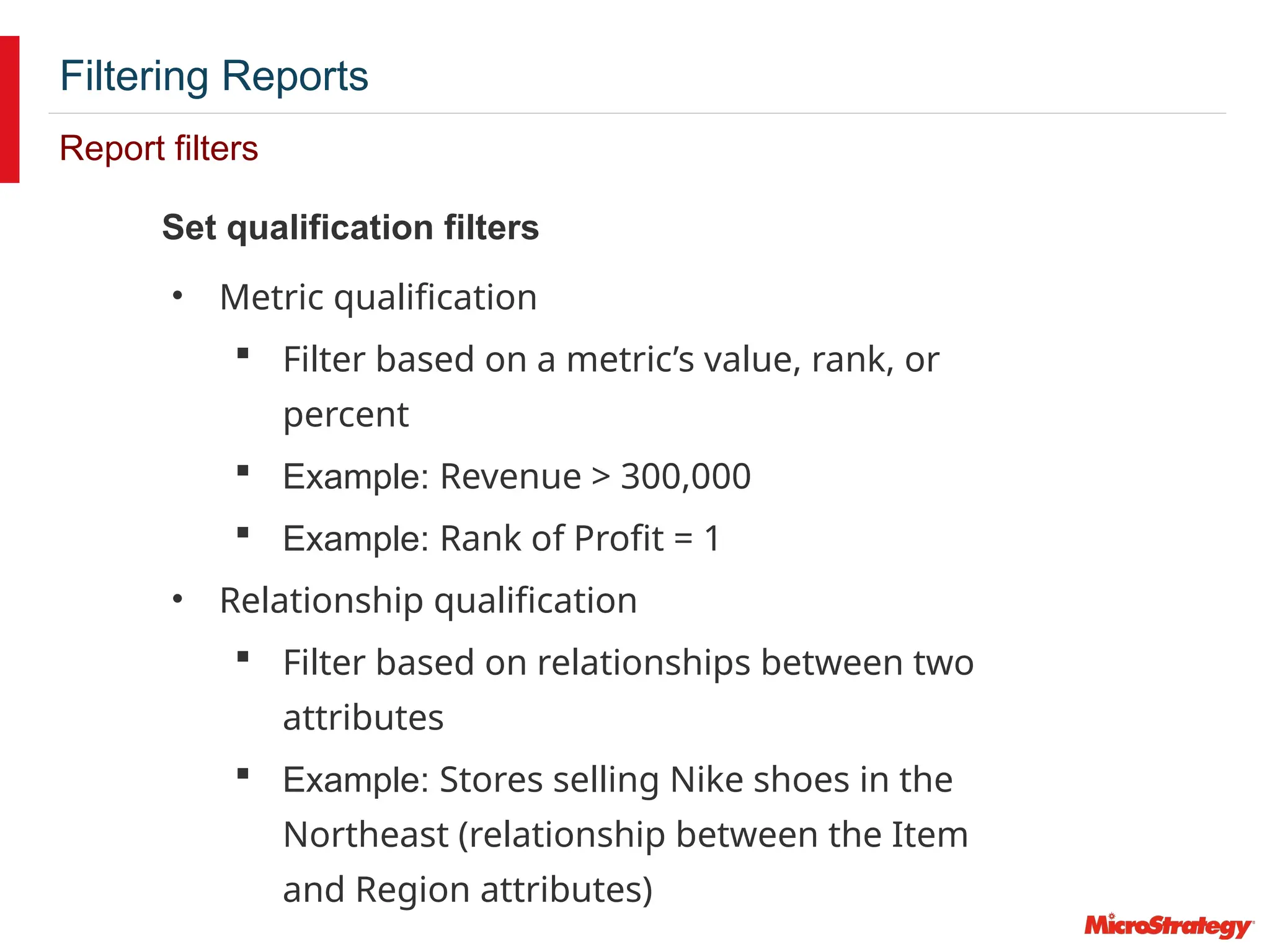 Filtering Reports
Report filters
Set qualification filters
• Metric qualification
 Filter based on a metric’s value, rank, or
percent
 Example: Revenue > 300,000
 Example: Rank of Profit = 1
• Relationship qualification
 Filter based on relationships between two
attributes
 Example: Stores selling Nike shoes in the
Northeast (relationship between the Item
and Region attributes)
 