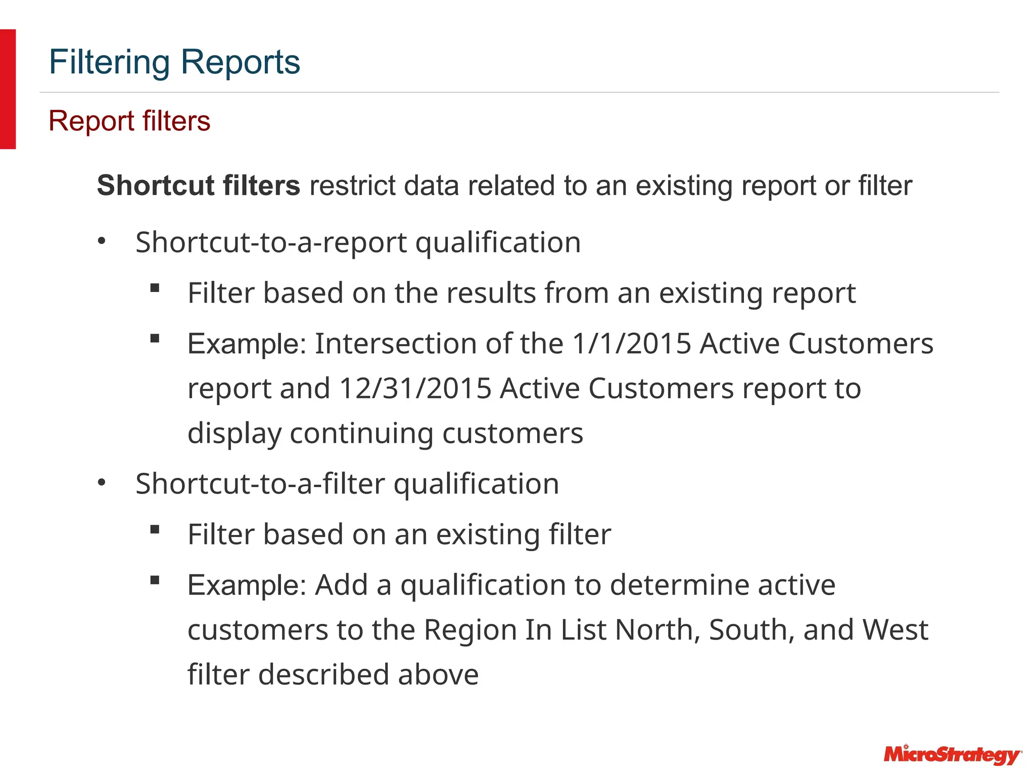 Filtering Reports
Report filters
Shortcut filters restrict data related to an existing report or filter
• Shortcut-to-a-report qualification
 Filter based on the results from an existing report
 Example: Intersection of the 1/1/2015 Active Customers
report and 12/31/2015 Active Customers report to
display continuing customers
• Shortcut-to-a-filter qualification
 Filter based on an existing filter
 Example: Add a qualification to determine active
customers to the Region In List North, South, and West
filter described above
 