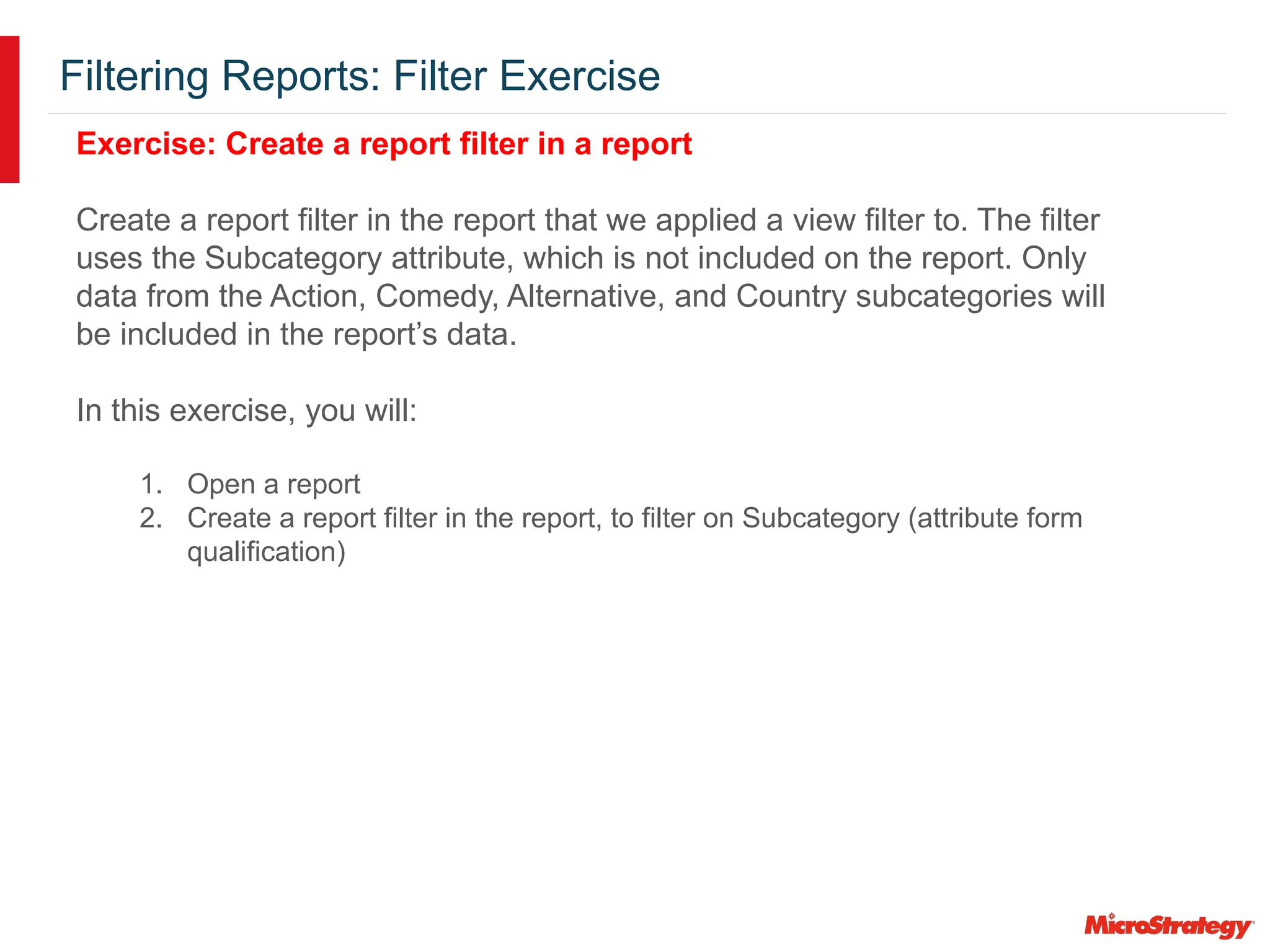Filtering Reports: Filter Exercise
Exercise: Create a report filter in a report
Create a report filter in the report that we applied a view filter to. The filter
uses the Subcategory attribute, which is not included on the report. Only
data from the Action, Comedy, Alternative, and Country subcategories will
be included in the report’s data.
In this exercise, you will:
1. Open a report
2. Create a report filter in the report, to filter on Subcategory (attribute form
qualification)
 