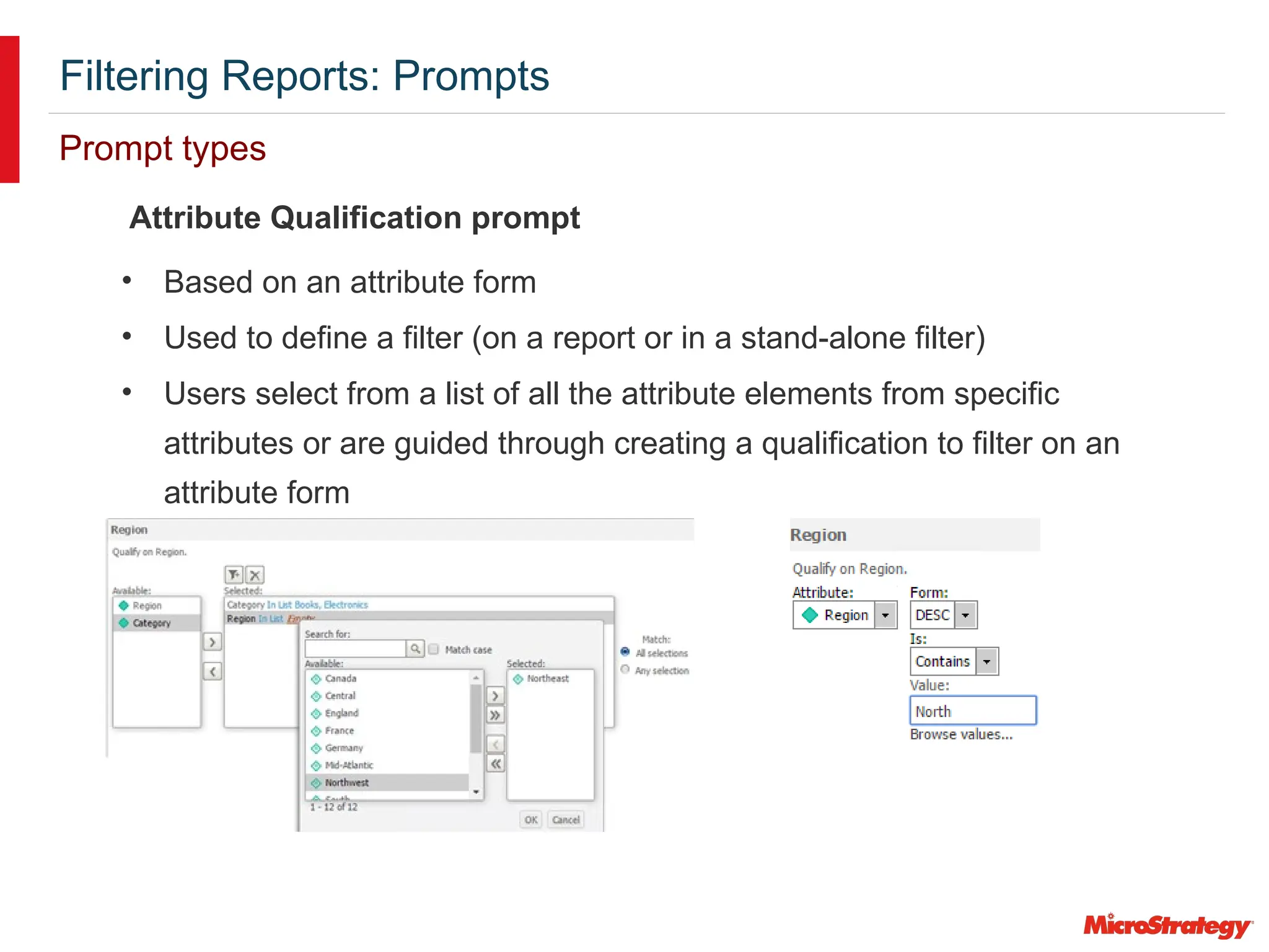 Filtering Reports: Prompts
Prompt types
Attribute Qualification prompt
• Based on an attribute form
• Used to define a filter (on a report or in a stand-alone filter)
• Users select from a list of all the attribute elements from specific
attributes or are guided through creating a qualification to filter on an
attribute form
 
