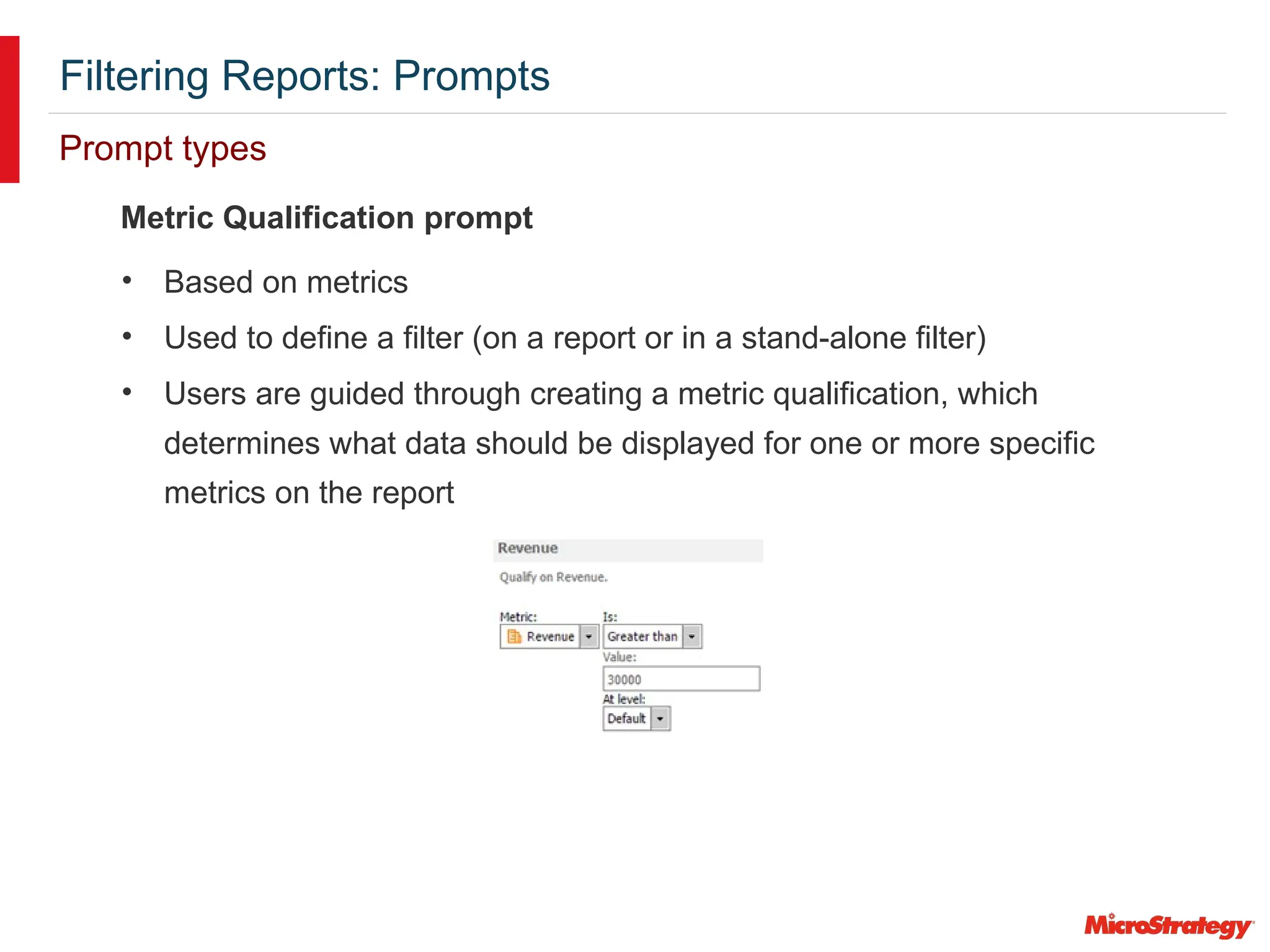 Filtering Reports: Prompts
Prompt types
Metric Qualification prompt
• Based on metrics
• Used to define a filter (on a report or in a stand-alone filter)
• Users are guided through creating a metric qualification, which
determines what data should be displayed for one or more specific
metrics on the report
 