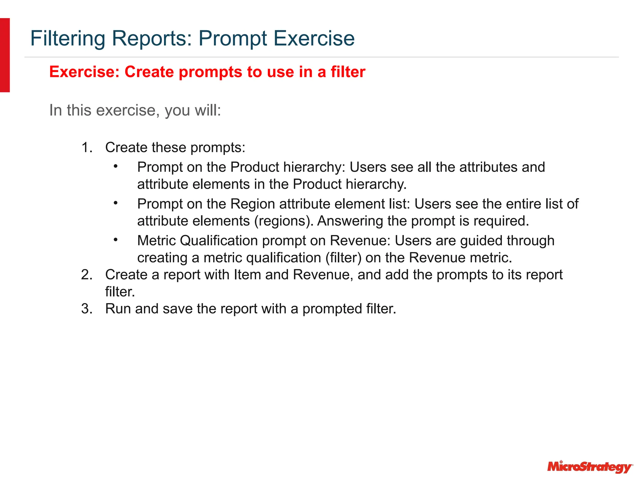 Filtering Reports: Prompt Exercise
Exercise: Create prompts to use in a filter
In this exercise, you will:
1. Create these prompts:
• Prompt on the Product hierarchy: Users see all the attributes and
attribute elements in the Product hierarchy.
• Prompt on the Region attribute element list: Users see the entire list of
attribute elements (regions). Answering the prompt is required.
• Metric Qualification prompt on Revenue: Users are guided through
creating a metric qualification (filter) on the Revenue metric.
2. Create a report with Item and Revenue, and add the prompts to its report
filter.
3. Run and save the report with a prompted filter.
 