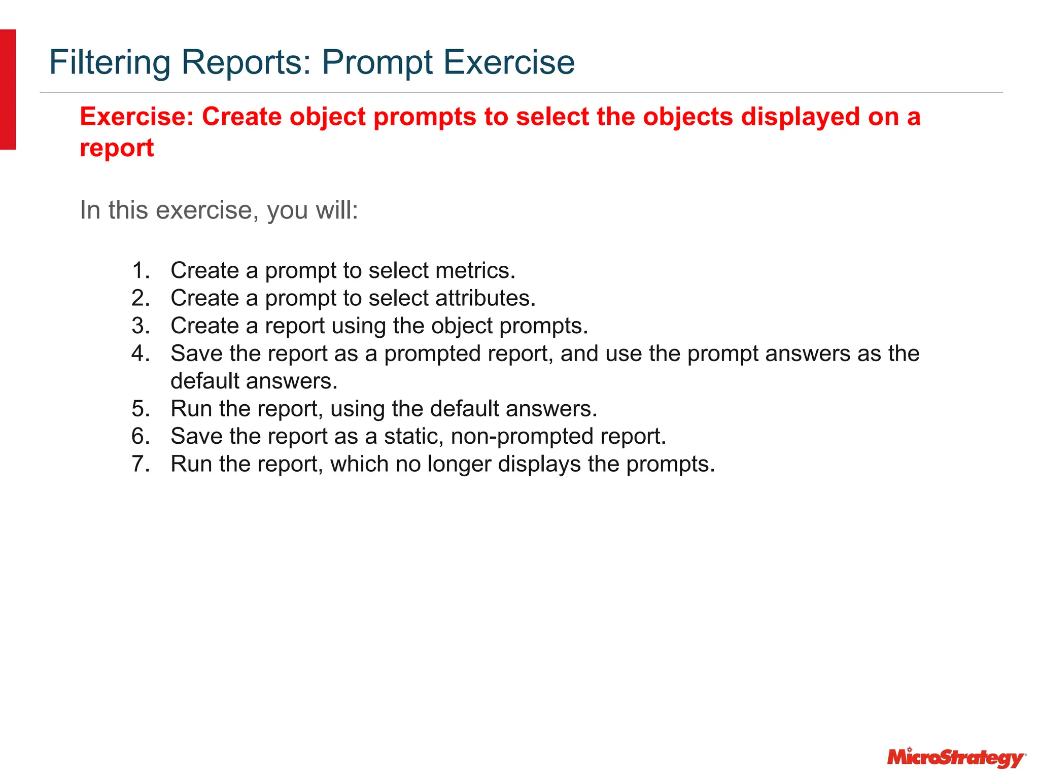 Filtering Reports: Prompt Exercise
Exercise: Create object prompts to select the objects displayed on a
report
In this exercise, you will:
1. Create a prompt to select metrics.
2. Create a prompt to select attributes.
3. Create a report using the object prompts.
4. Save the report as a prompted report, and use the prompt answers as the
default answers.
5. Run the report, using the default answers.
6. Save the report as a static, non-prompted report.
7. Run the report, which no longer displays the prompts.
 