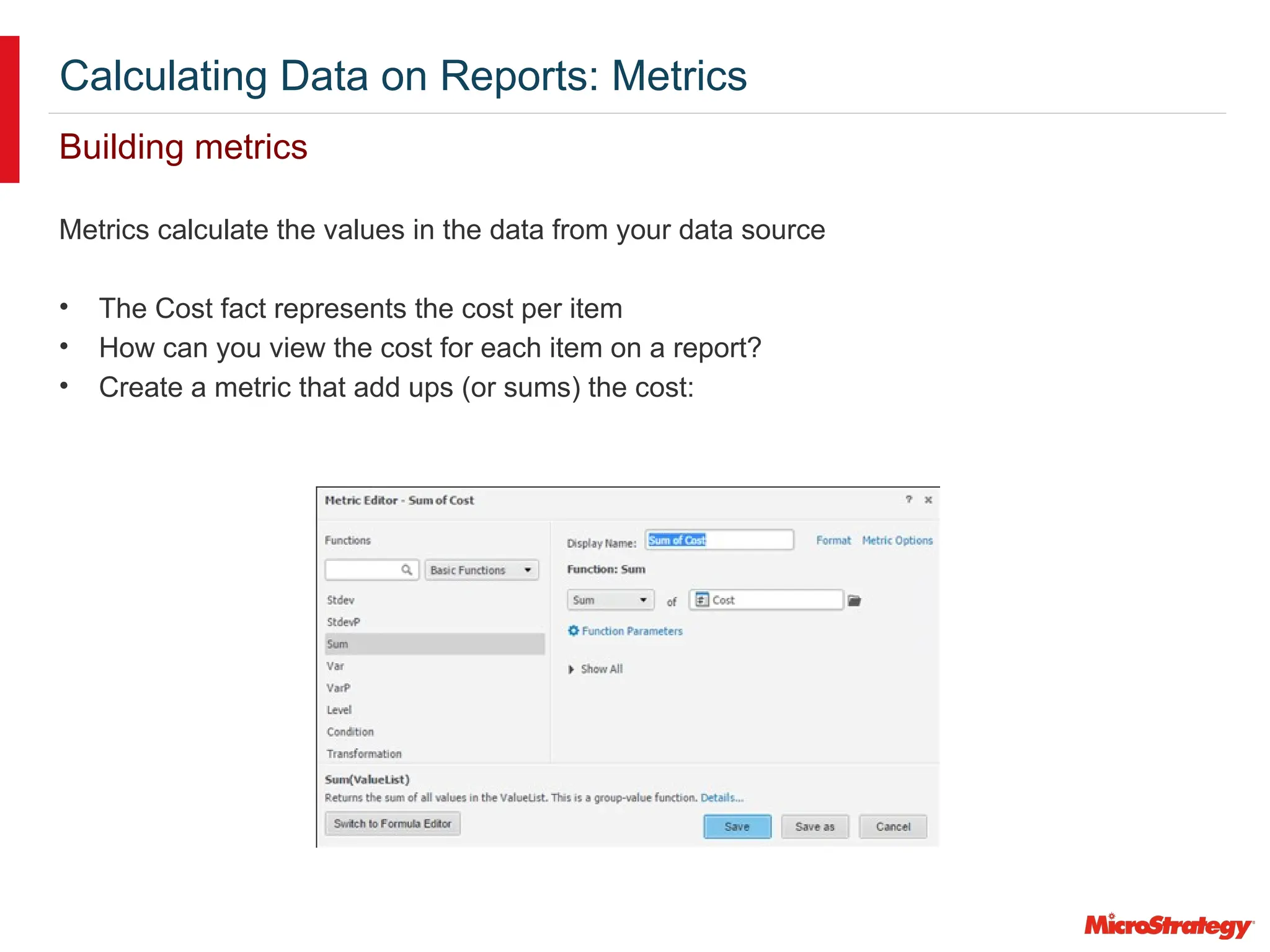 Calculating Data on Reports: Metrics
Building metrics
Metrics calculate the values in the data from your data source
• The Cost fact represents the cost per item
• How can you view the cost for each item on a report?
• Create a metric that add ups (or sums) the cost:
 
