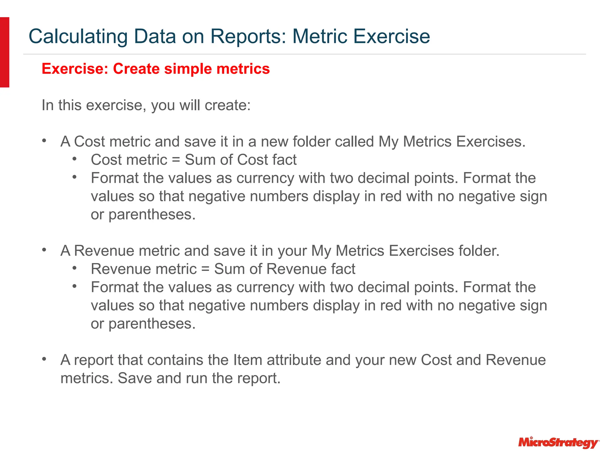 Calculating Data on Reports: Metric Exercise
Exercise: Create simple metrics
In this exercise, you will create:
• A Cost metric and save it in a new folder called My Metrics Exercises.
• Cost metric = Sum of Cost fact
• Format the values as currency with two decimal points. Format the
values so that negative numbers display in red with no negative sign
or parentheses.
• A Revenue metric and save it in your My Metrics Exercises folder.
• Revenue metric = Sum of Revenue fact
• Format the values as currency with two decimal points. Format the
values so that negative numbers display in red with no negative sign
or parentheses.
• A report that contains the Item attribute and your new Cost and Revenue
metrics. Save and run the report.
 