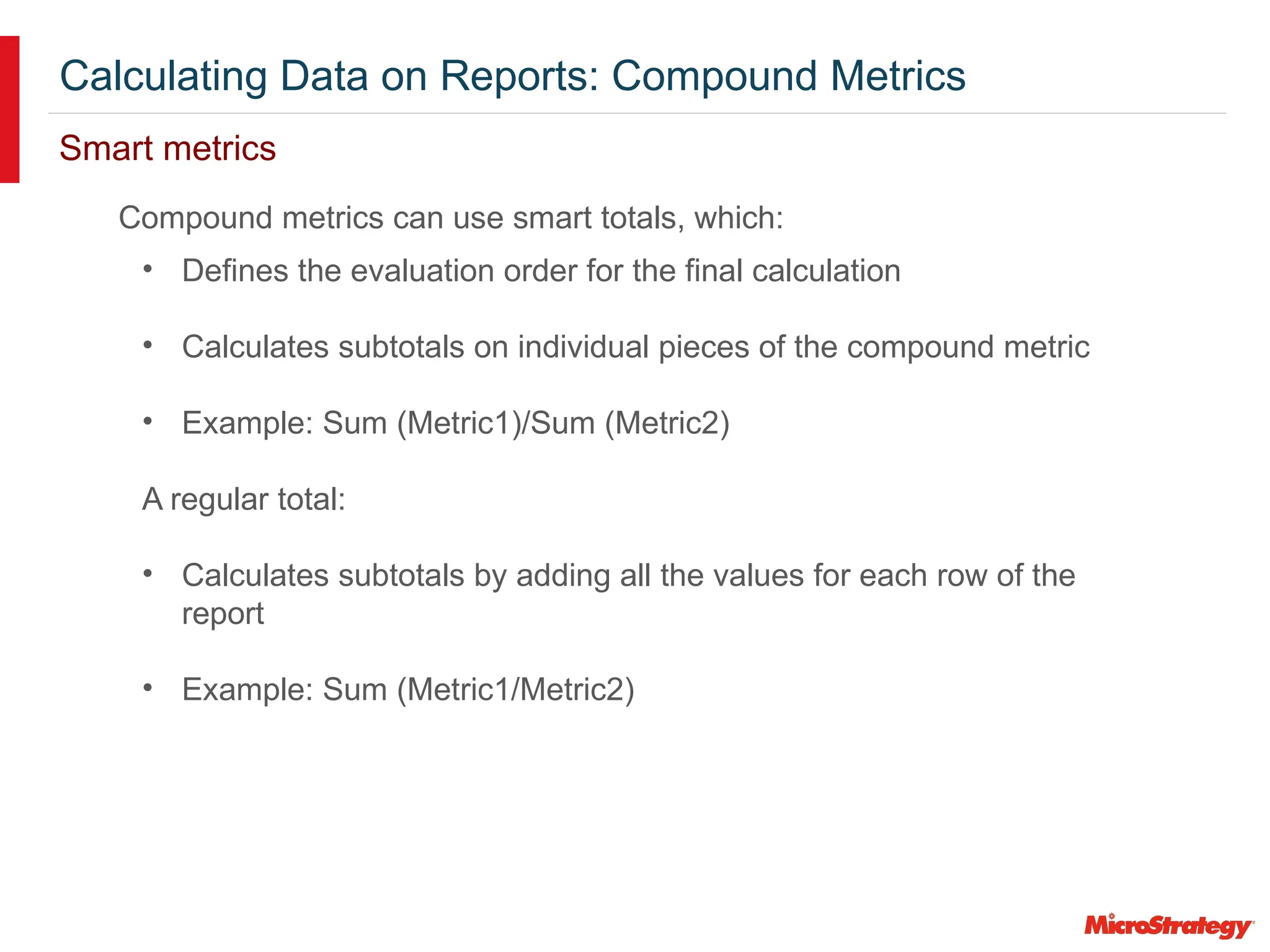 Calculating Data on Reports: Compound Metrics
Smart metrics
Compound metrics can use smart totals, which:
• Defines the evaluation order for the final calculation
• Calculates subtotals on individual pieces of the compound metric
• Example: Sum (Metric1)/Sum (Metric2)
A regular total:
• Calculates subtotals by adding all the values for each row of the
report
• Example: Sum (Metric1/Metric2)
 