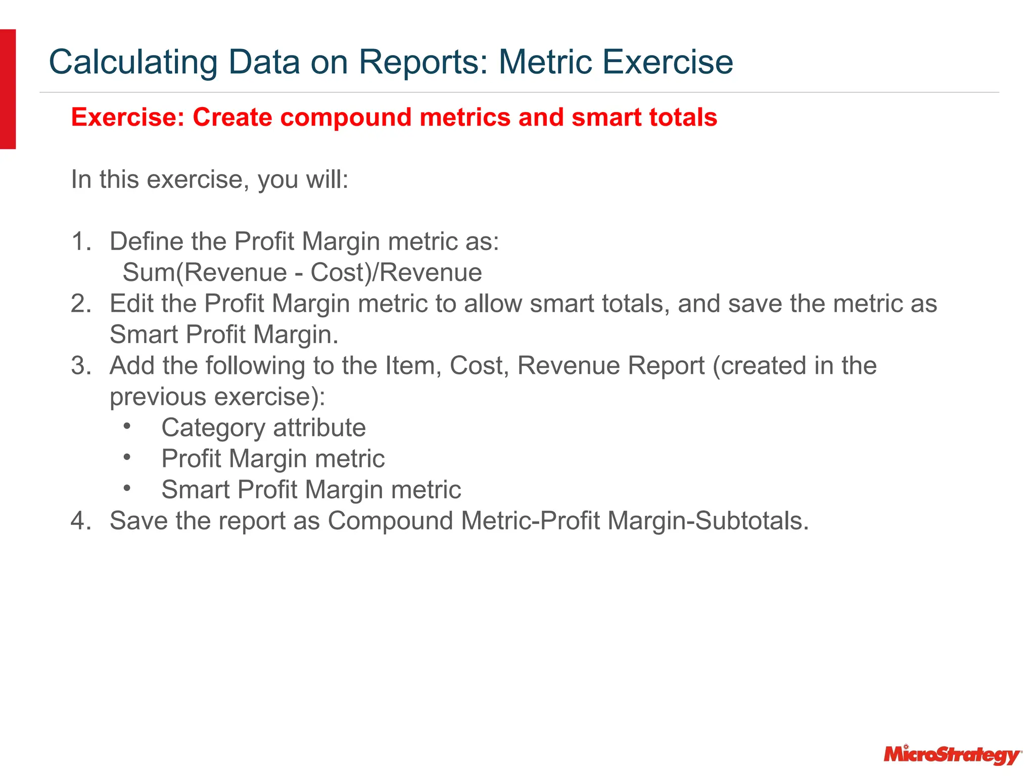Calculating Data on Reports: Metric Exercise
Exercise: Create compound metrics and smart totals
In this exercise, you will:
1. Define the Profit Margin metric as:
Sum(Revenue - Cost)/Revenue
2. Edit the Profit Margin metric to allow smart totals, and save the metric as
Smart Profit Margin.
3. Add the following to the Item, Cost, Revenue Report (created in the
previous exercise):
• Category attribute
• Profit Margin metric
• Smart Profit Margin metric
4. Save the report as Compound Metric-Profit Margin-Subtotals.
 
