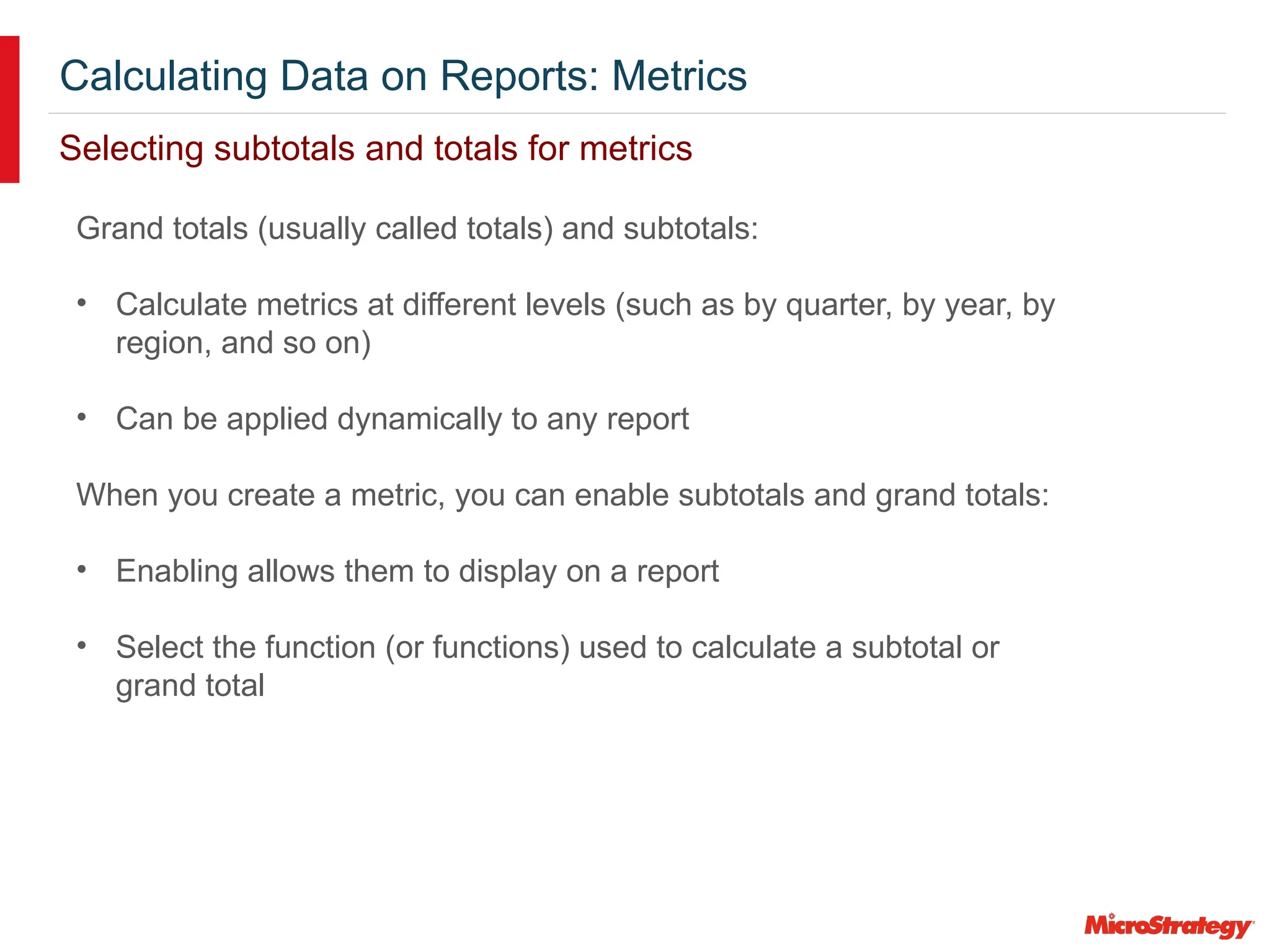 Calculating Data on Reports: Metrics
Selecting subtotals and totals for metrics
Grand totals (usually called totals) and subtotals:
• Calculate metrics at different levels (such as by quarter, by year, by
region, and so on)
• Can be applied dynamically to any report
When you create a metric, you can enable subtotals and grand totals:
• Enabling allows them to display on a report
• Select the function (or functions) used to calculate a subtotal or
grand total
 
