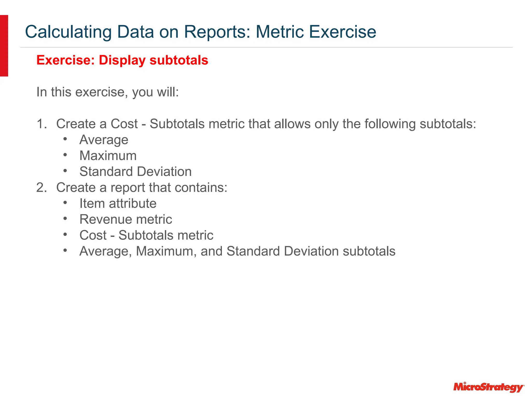 Calculating Data on Reports: Metric Exercise
Exercise: Display subtotals
In this exercise, you will:
1. Create a Cost - Subtotals metric that allows only the following subtotals:
• Average
• Maximum
• Standard Deviation
2. Create a report that contains:
• Item attribute
• Revenue metric
• Cost - Subtotals metric
• Average, Maximum, and Standard Deviation subtotals
 