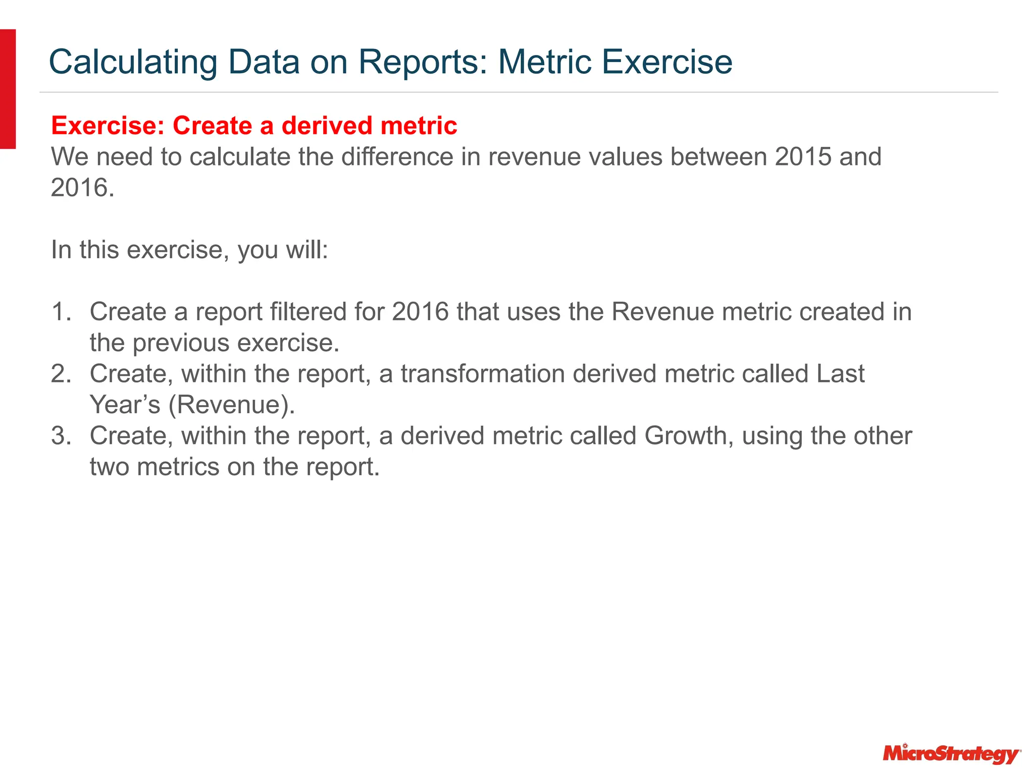 Calculating Data on Reports: Metric Exercise
Exercise: Create a derived metric
We need to calculate the difference in revenue values between 2015 and
2016.
In this exercise, you will:
1. Create a report filtered for 2016 that uses the Revenue metric created in
the previous exercise.
2. Create, within the report, a transformation derived metric called Last
Year’s (Revenue).
3. Create, within the report, a derived metric called Growth, using the other
two metrics on the report.
 