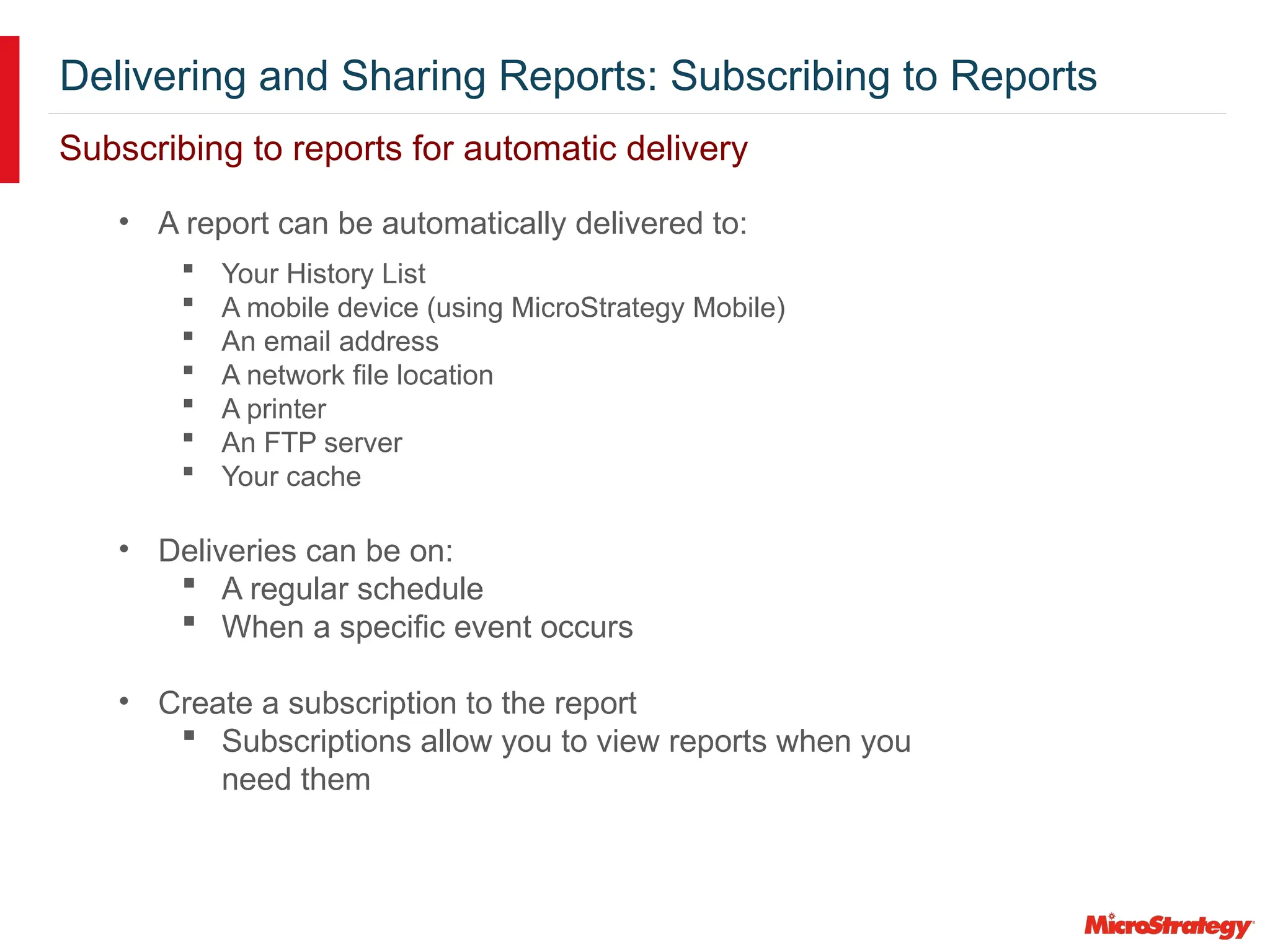 Delivering and Sharing Reports: Subscribing to Reports
Subscribing to reports for automatic delivery
• A report can be automatically delivered to:
 Your History List
 A mobile device (using MicroStrategy Mobile)
 An email address
 A network file location
 A printer
 An FTP server
 Your cache
• Deliveries can be on:
 A regular schedule
 When a specific event occurs
• Create a subscription to the report
 Subscriptions allow you to view reports when you
need them
 