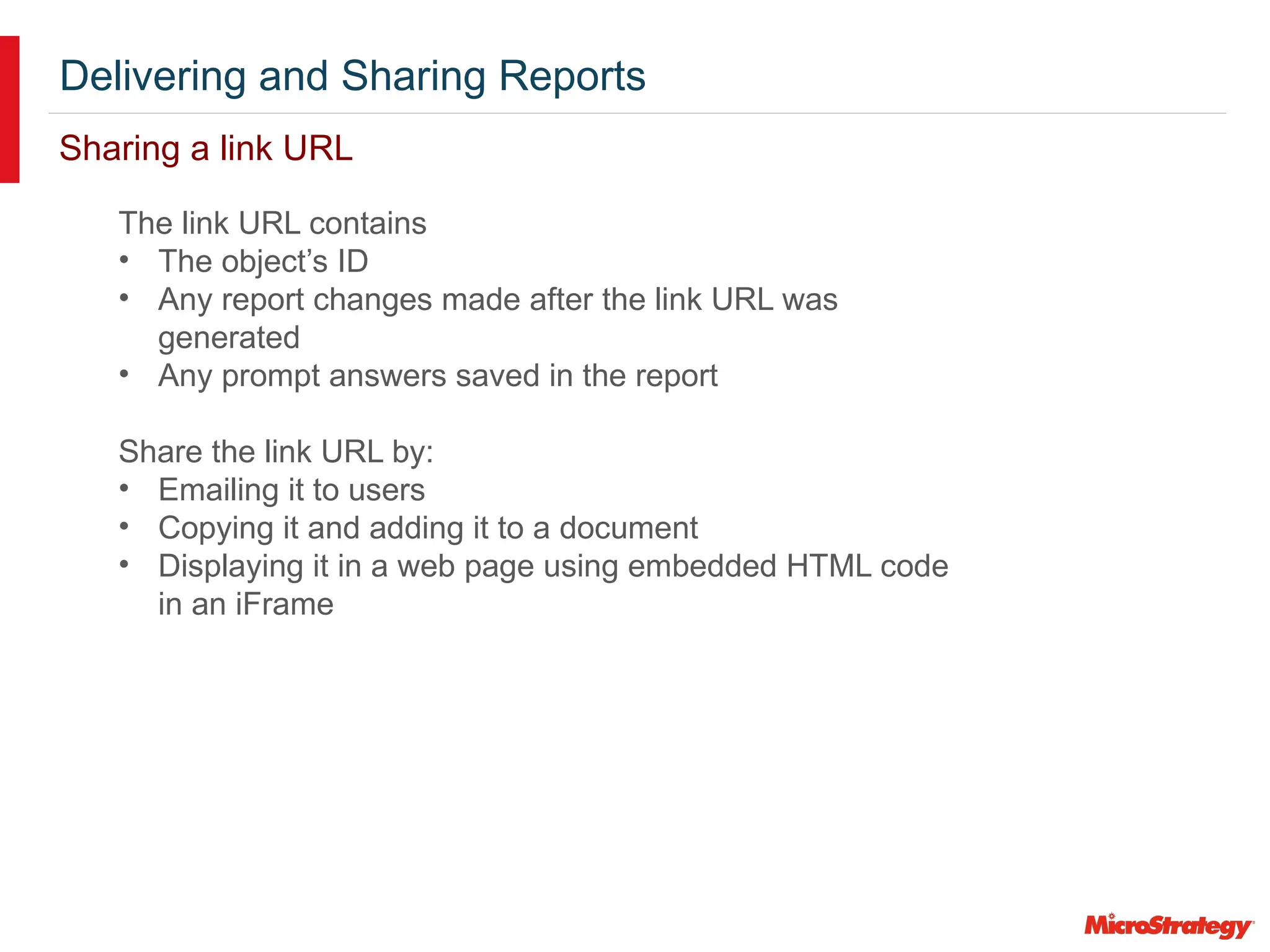 Delivering and Sharing Reports
Sharing a link URL
The link URL contains
• The object’s ID
• Any report changes made after the link URL was
generated
• Any prompt answers saved in the report
Share the link URL by:
• Emailing it to users
• Copying it and adding it to a document
• Displaying it in a web page using embedded HTML code
in an iFrame
 