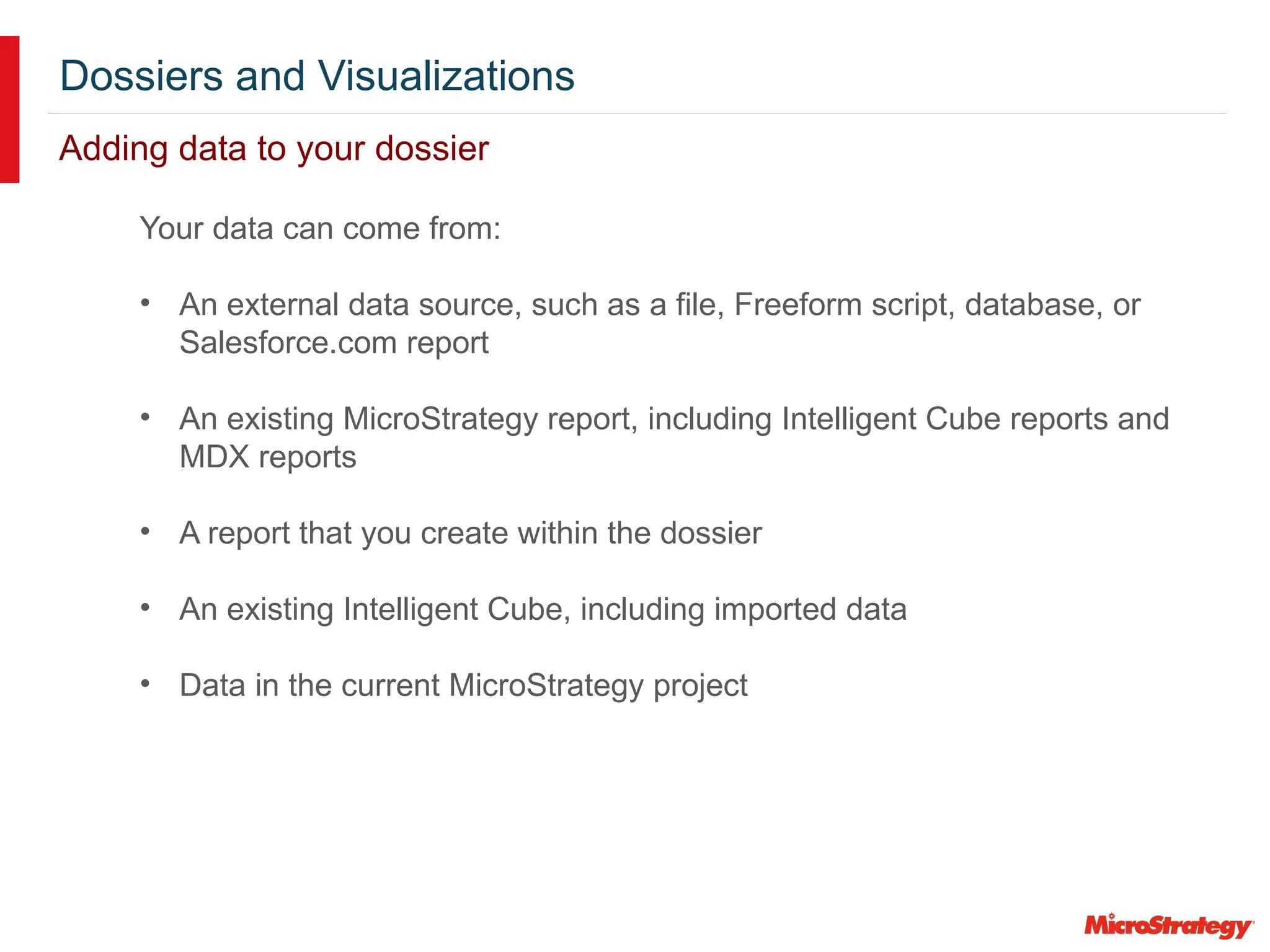 Dossiers and Visualizations
Adding data to your dossier
Your data can come from:
• An external data source, such as a file, Freeform script, database, or
Salesforce.com report
• An existing MicroStrategy report, including Intelligent Cube reports and
MDX reports
• A report that you create within the dossier
• An existing Intelligent Cube, including imported data
• Data in the current MicroStrategy project
 