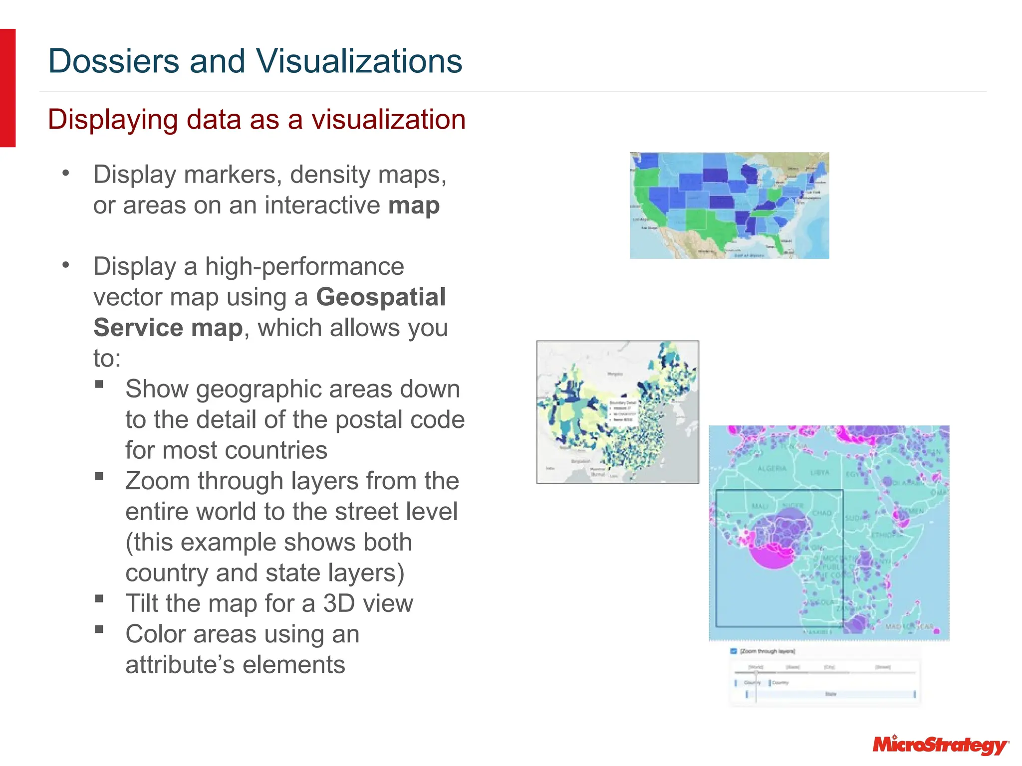 Dossiers and Visualizations
Displaying data as a visualization
• Display markers, density maps,
or areas on an interactive map
• Display a high-performance
vector map using a Geospatial
Service map, which allows you
to:
 Show geographic areas down
to the detail of the postal code
for most countries
 Zoom through layers from the
entire world to the street level
(this example shows both
country and state layers)
 Tilt the map for a 3D view
 Color areas using an
attribute’s elements
 