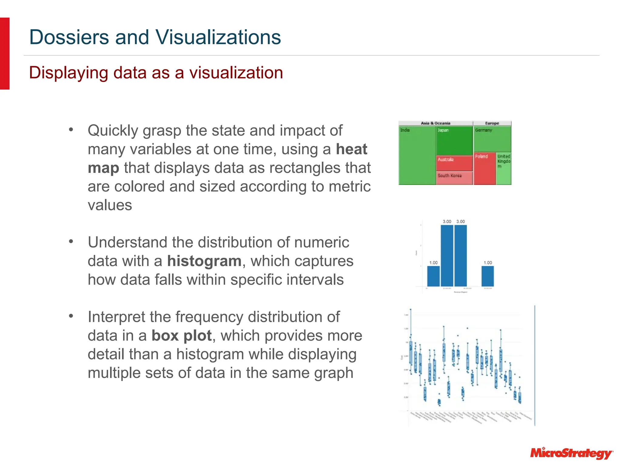 Dossiers and Visualizations
Displaying data as a visualization
• Quickly grasp the state and impact of
many variables at one time, using a heat
map that displays data as rectangles that
are colored and sized according to metric
values
• Understand the distribution of numeric
data with a histogram, which captures
how data falls within specific intervals
• Interpret the frequency distribution of
data in a box plot, which provides more
detail than a histogram while displaying
multiple sets of data in the same graph
 