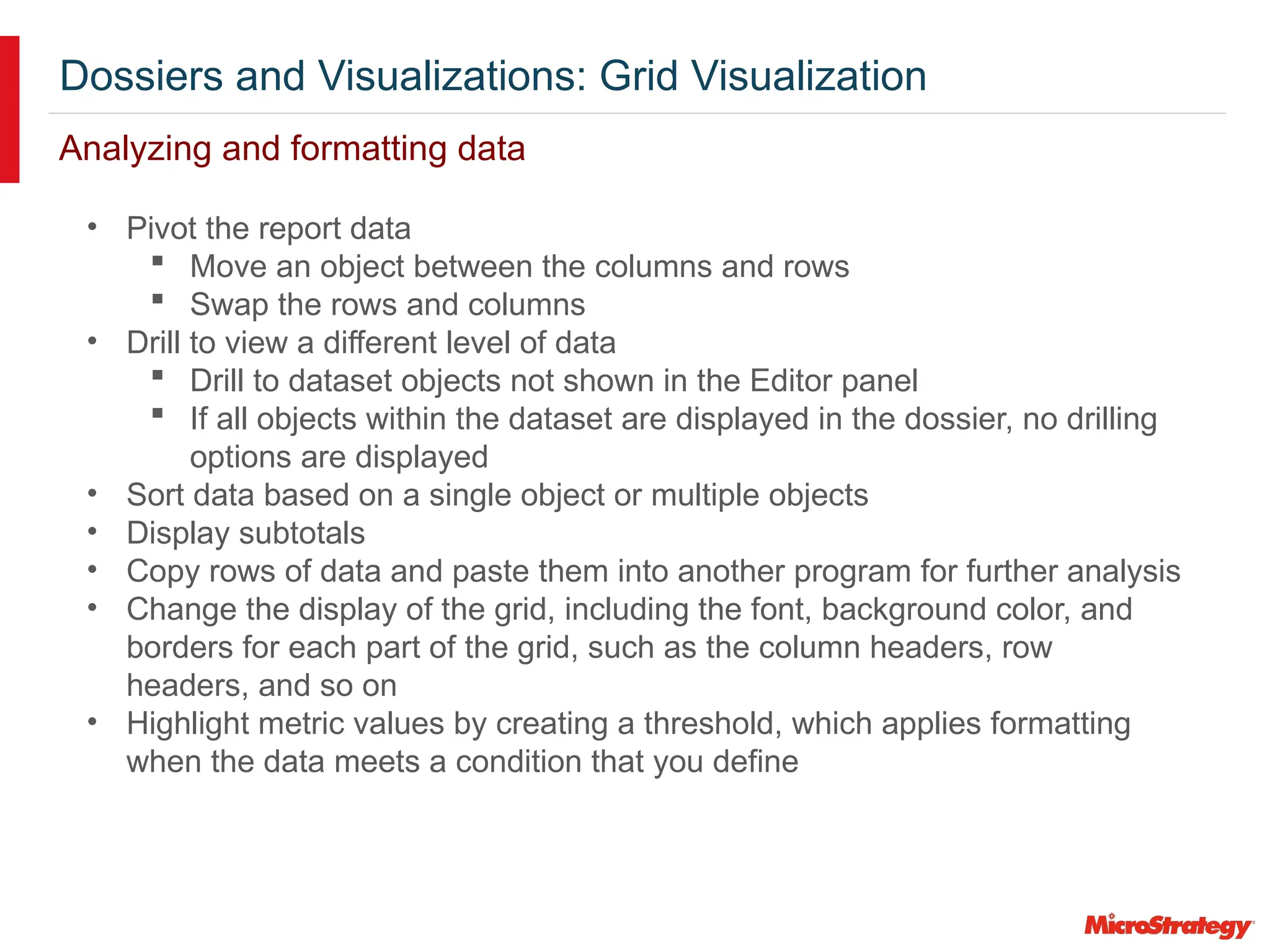Dossiers and Visualizations: Grid Visualization
Analyzing and formatting data
• Pivot the report data
 Move an object between the columns and rows
 Swap the rows and columns
• Drill to view a different level of data
 Drill to dataset objects not shown in the Editor panel
 If all objects within the dataset are displayed in the dossier, no drilling
options are displayed
• Sort data based on a single object or multiple objects
• Display subtotals
• Copy rows of data and paste them into another program for further analysis
• Change the display of the grid, including the font, background color, and
borders for each part of the grid, such as the column headers, row
headers, and so on
• Highlight metric values by creating a threshold, which applies formatting
when the data meets a condition that you define
 