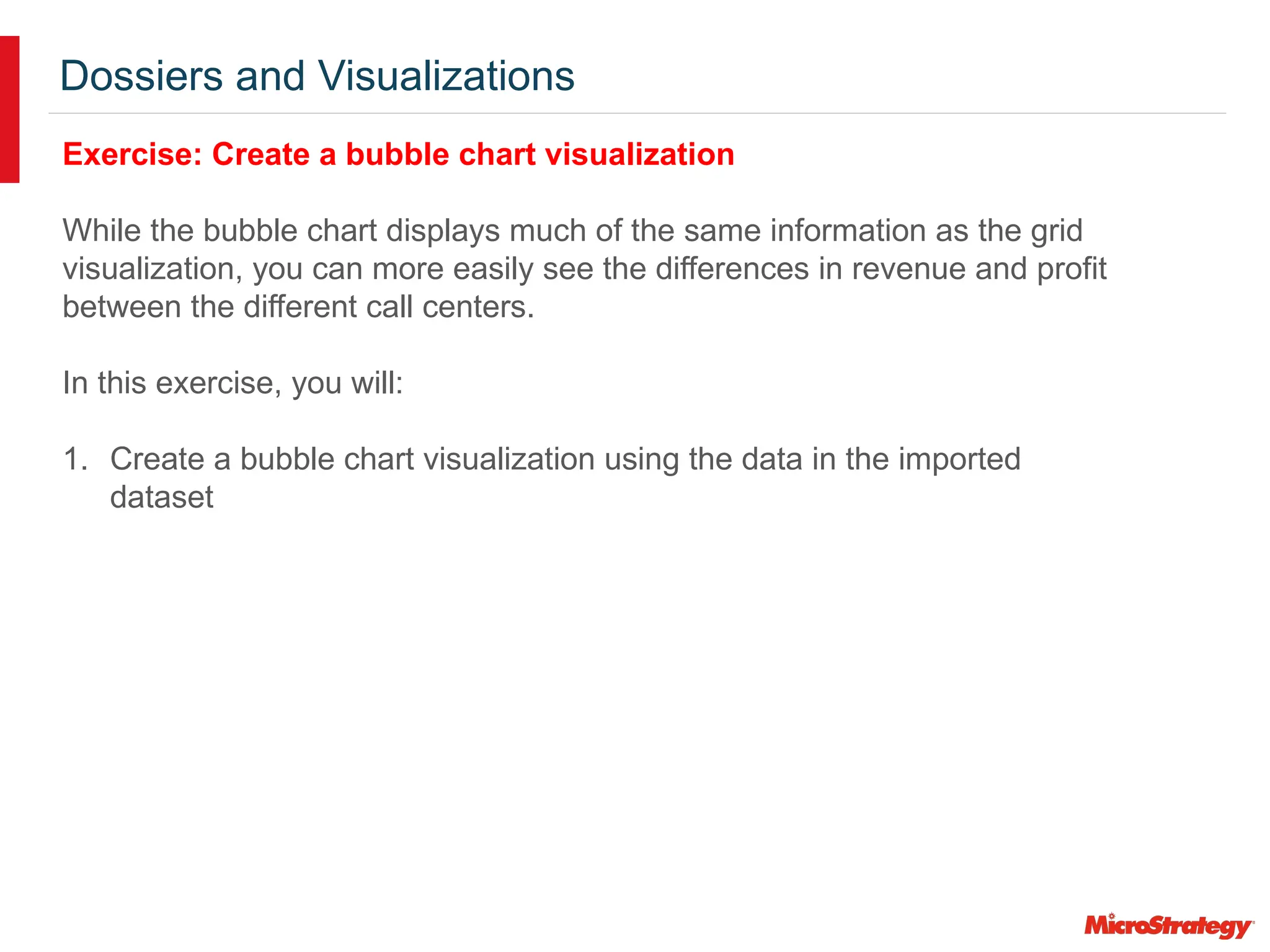 Dossiers and Visualizations
Exercise: Create a bubble chart visualization
While the bubble chart displays much of the same information as the grid
visualization, you can more easily see the differences in revenue and profit
between the different call centers.
In this exercise, you will:
1. Create a bubble chart visualization using the data in the imported
dataset
 