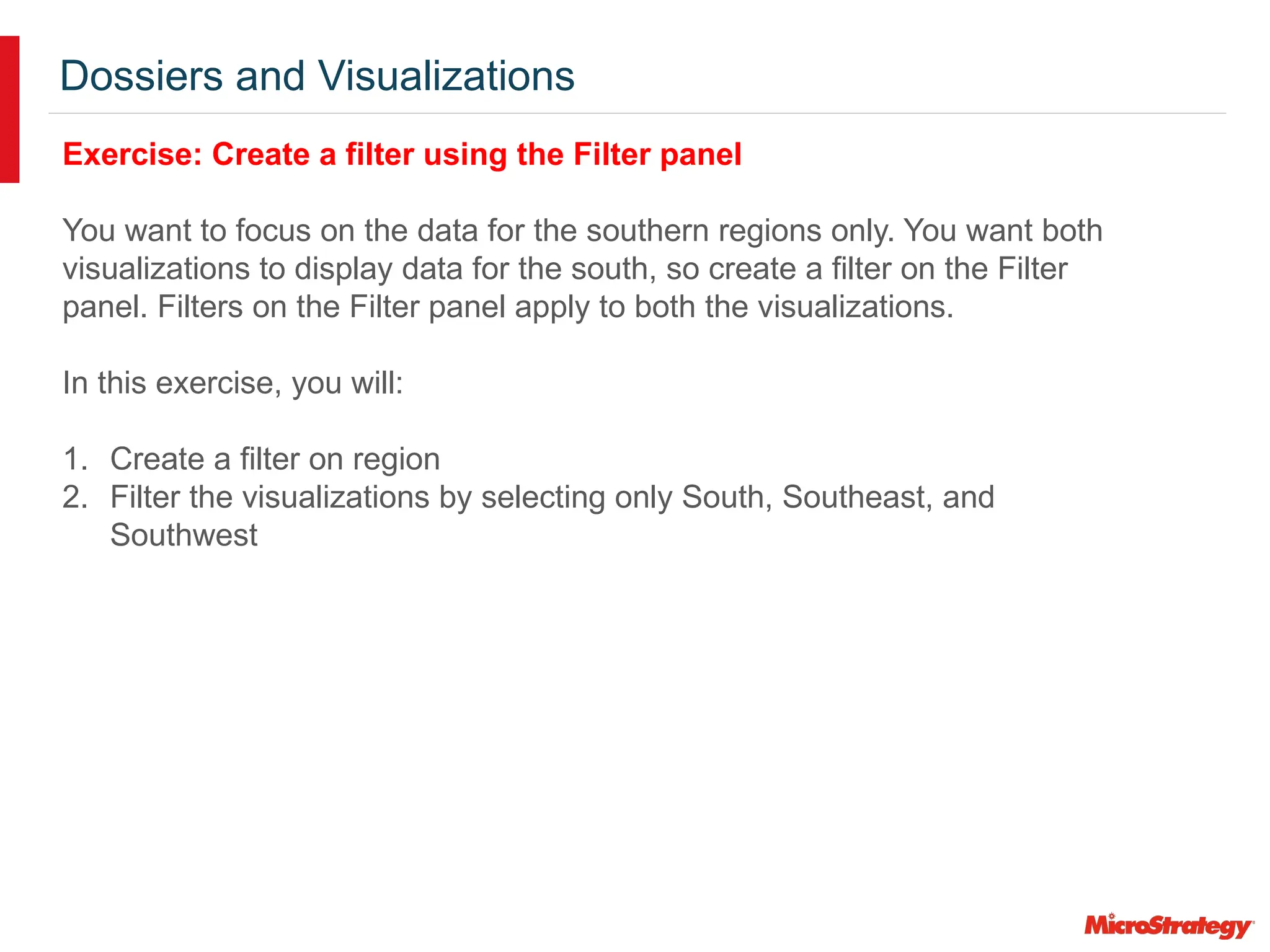 Dossiers and Visualizations
Exercise: Create a filter using the Filter panel
You want to focus on the data for the southern regions only. You want both
visualizations to display data for the south, so create a filter on the Filter
panel. Filters on the Filter panel apply to both the visualizations.
In this exercise, you will:
1. Create a filter on region
2. Filter the visualizations by selecting only South, Southeast, and
Southwest
 