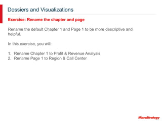 Dossiers and Visualizations
Exercise: Rename the chapter and page
Rename the default Chapter 1 and Page 1 to be more descriptive and
helpful.
In this exercise, you will:
1. Rename Chapter 1 to Profit & Revenue Analysis
2. Rename Page 1 to Region & Call Center
 