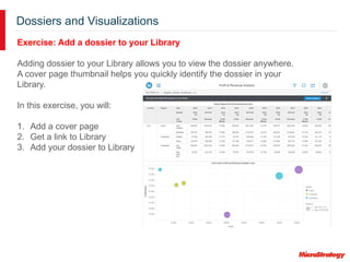 Dossiers and Visualizations
Exercise: Add a dossier to your Library
Adding dossier to your Library allows you to view the dossier anywhere.
A cover page thumbnail helps you quickly identify the dossier in your
Library.
In this exercise, you will:
1. Add a cover page
2. Get a link to Library
3. Add your dossier to Library
 