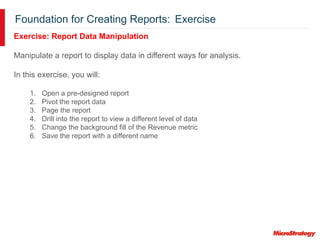 Foundation for Creating Reports: Exercise
Exercise: Report Data Manipulation
Manipulate a report to display data in different ways for analysis.
In this exercise, you will:
1. Open a pre-designed report
2. Pivot the report data
3. Page the report
4. Drill into the report to view a different level of data
5. Change the background fill of the Revenue metric
6. Save the report with a different name
 