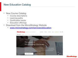 New Education Catalog
• New Course Catalog
• Course descriptions
• Learning paths
• Certification tracks
• Education offerings
• Download from the MicroStrategy Website
• www.microstrategy.com/services/education
 