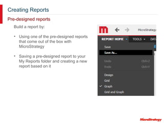 Creating Reports
Pre-designed reports
Build a report by:
• Using one of the pre-designed reports
that come out of the box with
MicroStrategy
• Saving a pre-designed report to your
My Reports folder and creating a new
report based on it
 