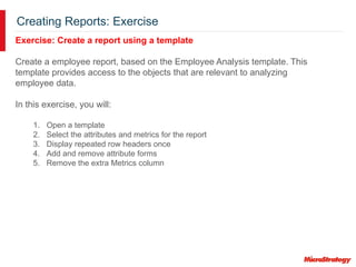 Creating Reports: Exercise
Exercise: Create a report using a template
Create a employee report, based on the Employee Analysis template. This
template provides access to the objects that are relevant to analyzing
employee data.
In this exercise, you will:
1. Open a template
2. Select the attributes and metrics for the report
3. Display repeated row headers once
4. Add and remove attribute forms
5. Remove the extra Metrics column
 