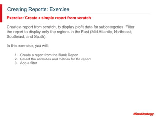 Creating Reports: Exercise
Exercise: Create a simple report from scratch
Create a report from scratch, to display profit data for subcategories. Filter
the report to display only the regions in the East (Mid-Atlantic, Northeast,
Southeast, and South).
In this exercise, you will:
1. Create a report from the Blank Report
2. Select the attributes and metrics for the report
3. Add a filter
 