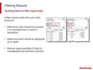 Filtering Reports
Building filters to filter report data
A filter screens data from your data
source to:
• Determine what should be included
in or excluded from a metric’s
calculation
• Determine what should be displayed
on a report
• Reduce large quantities of data to
manageable and pertinent volumes
 