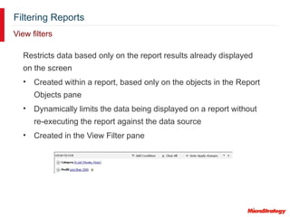 Filtering Reports
View filters
Restricts data based only on the report results already displayed
on the screen
• Created within a report, based only on the objects in the Report
Objects pane
• Dynamically limits the data being displayed on a report without
re-executing the report against the data source
• Created in the View Filter pane
 