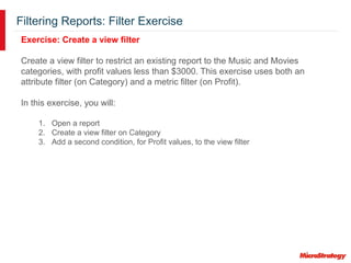 Filtering Reports: Filter Exercise
Exercise: Create a view filter
Create a view filter to restrict an existing report to the Music and Movies
categories, with profit values less than $3000. This exercise uses both an
attribute filter (on Category) and a metric filter (on Profit).
In this exercise, you will:
1. Open a report
2. Create a view filter on Category
3. Add a second condition, for Profit values, to the view filter
 