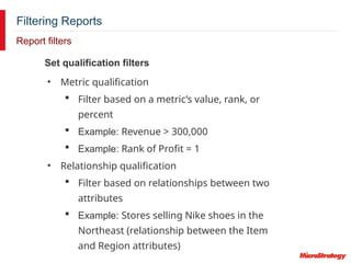Filtering Reports
Report filters
Set qualification filters
• Metric qualification
 Filter based on a metric’s value, rank, or
percent
 Example: Revenue > 300,000
 Example: Rank of Profit = 1
• Relationship qualification
 Filter based on relationships between two
attributes
 Example: Stores selling Nike shoes in the
Northeast (relationship between the Item
and Region attributes)
 