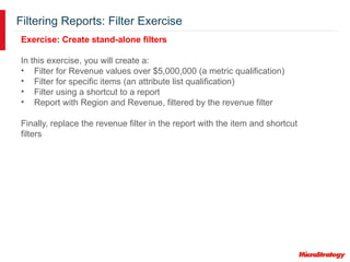 Filtering Reports: Filter Exercise
Exercise: Create stand-alone filters
In this exercise, you will create a:
• Filter for Revenue values over $5,000,000 (a metric qualification)
• Filter for specific items (an attribute list qualification)
• Filter using a shortcut to a report
• Report with Region and Revenue, filtered by the revenue filter
Finally, replace the revenue filter in the report with the item and shortcut
filters
 