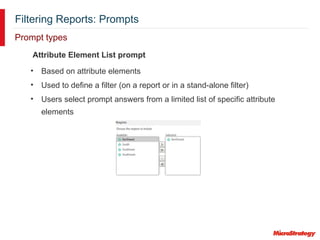 Filtering Reports: Prompts
Prompt types
Attribute Element List prompt
• Based on attribute elements
• Used to define a filter (on a report or in a stand-alone filter)
• Users select prompt answers from a limited list of specific attribute
elements
 